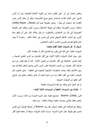 14
‫الناس‬ ‫أن‬ ‫يبدو‬ ،‫التعليمية‬ ‫األنماط‬ ‫ية‬‫ر‬‫نظ‬ ‫من‬ ً‫ا‬‫تمام‬ ‫العكس‬ ‫"على‬ ‫أن‬ ‫إلى‬ ‫البحث‬ ‫وخلص‬
‫جميع‬ ‫باستخدام‬ ‫بكفاءة‬ ‫التعلم‬ ‫على‬ ‫ين‬‫ر‬‫قاد‬‫التعلم‬ ‫صيغ‬‫يم‬ ‫,حيث‬‫بنفس‬ ‫الناس‬ ‫يتعلم‬ ‫أن‬ ‫كن‬
‫نمط‬ ‫أي‬ ‫استخدام‬ ‫عند‬ ‫الكفاءة‬‫قام‬ ‫عندما‬ ‫يقة‬‫ر‬‫الط‬ ‫وبنفس‬ ."Massa‫و‬Mayer(4441)
‫بإعطاء‬‫دروس‬‫إلكترونية‬‫على‬ ‫ة‬‫ز‬‫تك‬‫ر‬‫م‬ ‫ى‬‫أخر‬ ‫ودروس‬ ‫المشافهة‬ ‫يقة‬‫ر‬‫ط‬ ‫إلى‬ ‫ة‬‫ز‬‫تك‬‫ر‬‫م‬‫ال‬‫يقة‬‫ر‬‫ط‬
‫نمط‬ ‫افق‬‫و‬‫ت‬ ‫أن‬ ‫على‬ ‫دليل‬ ‫هنالك‬ ‫يكن‬ ‫لم‬ ،‫المتخيلون‬‫و‬ ‫المتحدثون‬ ‫من‬ ‫كل‬ ‫إلى‬ ‫ية‬‫ر‬‫التصوي‬
‫يوجد‬ ‫ال‬ ً‫ا‬‫وعموم‬ .‫التعلم‬ ‫عملية‬ ‫في‬ ‫تحسن‬ ‫إلى‬ ‫يؤدي‬ ‫في‬‫ر‬‫المع‬ ‫المتعلم‬ ‫أسلوب‬ ‫مع‬ ‫س‬‫الدر‬
.‫المتعلمين‬ ‫أساليب‬ ‫لتناسب‬ ‫الدروس‬ ‫لتصميم‬ ‫قاطع‬ ‫دليل‬
‫ال‬‫ؤ‬‫الس‬3‫المرئيات‬ ‫هل‬ .‫الغنية‬‫للتعلم؟‬ ‫أفضل‬
‫ئيات‬‫ر‬‫الم‬‫الغنية‬:.‫أكثر‬ ‫تعقيدات‬ ‫أو‬ ‫أكثر‬ ‫تفاصيل‬ ‫بها‬ ‫يكون‬ ‫التي‬ ‫تلك‬ ‫هي‬
‫على‬‫األبعاد‬ ‫ثالثية‬ ‫ئيات‬‫ر‬‫الم‬ ‫المثال‬ ‫سبيل‬‫هي‬‫أكثر‬‫تفاصيل‬‫من‬‫الرسم‬‫الخطي‬‫البسيط‬‫و‬ ,
‫كة‬‫المتحر‬ ‫الصور‬ ‫ا‬ ً‫أيض‬‫ه‬‫ي‬‫أكثر‬‫تفاصيل‬‫من‬‫الصور‬‫ة‬‫ر‬‫دو‬ ‫عن‬ ‫فيديو‬ ‫فيلم‬ ‫أن‬ ‫كما‬ .‫الثابتة‬
‫أكثر‬ ‫فصلية‬‫تفصيل‬‫بينه‬ ‫التفاعل‬‫و‬ ‫المعلم‬ ‫يوضح‬ ‫الذي‬ ‫س‬‫الدر‬ ‫لنفس‬ ‫كة‬‫المتحر‬ ‫الرسوم‬ ‫من‬
‫ولكنه‬ ‫التالميذ‬ ‫وبين‬‫فإن‬ ،‫العموم‬ ‫وعلى‬ .‫الخلفية‬ ‫في‬ ‫الموجودة‬ ‫الخارجية‬ ‫المعلومات‬ ‫يحذف‬
‫ئيات‬‫ر‬‫الم‬‫الغنية‬‫المال‬ ‫أو‬ ‫الوقت‬ ‫ناحية‬ ‫من‬ ‫اء‬‫و‬‫س‬ ‫تكلفة‬ ‫أكثر‬ ‫هي‬‫السكي‬ ‫تردد‬ ‫نطاق‬ ‫وتتطلب‬
.‫ة‬‫ز‬‫الموج‬ ‫ئيات‬‫ر‬‫الم‬ ‫من‬ ‫لنقلها‬ ‫أكبر‬
‫هو‬ ‫ما‬‫الدليل‬‫الرسومات‬ ‫كفاءة‬ ‫عن‬ ‫نملكه‬ ‫الذي‬‫الغنية‬‫؟‬
.‫أ‬‫بين‬ ‫مقارنة‬‫الخطية‬ ‫الرسومات‬‫الرسومات‬ ‫و‬:‫األبعاد‬ ‫ثالثية‬
‫قارن‬Butcher (2006)‫األول‬ :‫دروس‬ ‫ثالث‬ ‫من‬ ‫الدموية‬ ‫ة‬‫ر‬‫الدو‬ ‫عمل‬ ‫كيفية‬ ‫توضيح‬
.‫معقد‬ ‫رسم‬ ‫الثالث‬‫و‬ ،‫بسيطة‬ ‫خطية‬ ‫رسومات‬ ‫الثاني‬‫و‬ ،‫فقط‬ ‫بالنص‬
‫وجد‬ ‫فقد‬ ،‫ال‬‫ؤ‬‫الس‬ ‫أعقبت‬ ‫التي‬ ‫المناقشة‬ ‫مع‬ ً‫ا‬‫افق‬‫و‬‫وت‬Butcher‫النص‬ ‫إلى‬ ‫ئيات‬‫ر‬‫الم‬ ‫إضافة‬ ‫أن‬
‫الدموية‬ ‫ة‬‫ر‬‫الدو‬ ‫عمل‬ ‫يقة‬‫ر‬‫ط‬ ‫فهم‬ ‫تحسن‬–‫أكثر‬ ‫فإنها‬ ‫معقدة‬ ‫أو‬ ‫بسيطة‬ ‫ئيات‬‫ر‬‫الم‬ ‫كانت‬ ‫اء‬‫و‬‫وس‬
 