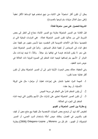 16
ً‫ا‬‫تعقيد‬ ‫األكثر‬ ‫الوسائط‬ ‫فيها‬ ‫تستخدم‬ ‫نهج‬ ‫من‬ ‫االنتباه‬ ‫على‬ ً‫ا‬‫اذ‬‫و‬‫استح‬ ‫أكثر‬ ‫تكون‬ ‫أن‬ ‫يمكن‬
‫شرحها‬ ‫يتم‬ ‫ئيات‬‫ر‬‫م‬ ‫المثال‬ ‫سبيل‬ ‫(على‬‫بالصوت‬.)
‫فعالة‬ ‫متحركة‬ ‫صور‬ ‫على‬ ‫للحصول‬ ‫الشروط‬:
‫بعض‬ ‫إلى‬ ‫النظر‬ ‫إلى‬ ‫نحتاج‬ ،‫الثابتة‬ ‫الصور‬ ‫مع‬ ‫نة‬‫ر‬‫مقا‬ ‫كة‬‫المتحر‬ ‫الصور‬ ‫عن‬ ‫الكتابة‬ ‫قبل‬
‫ال‬ ‫الشروط‬‫تم‬ ‫التي‬ ‫البحثية‬ ‫اسات‬‫ر‬‫الد‬ ‫ففي‬ .‫فعالة‬ ‫كة‬‫المتحر‬ ‫الصور‬ ‫تكون‬ ‫خاللها‬ ‫من‬ ‫تي‬
‫عمل‬ ‫كيفية‬ ‫عن‬ ‫مفهوم‬ ‫تأسيس‬ ‫منها‬ ‫المقصود‬ ‫كان‬ ‫يسية‬‫ر‬‫التد‬ ‫األهداف‬ ‫فإن‬ ً‫ا‬‫سابق‬ ‫تلخيصها‬
‫تدفق‬‫ال‬ ‫فإن‬ ً‫ا‬‫وثاني‬ .‫اعق‬‫و‬‫الص‬ ‫تشكل‬ ‫كيفية‬ ‫أو‬ ‫المرحاض‬ ‫إلى‬ ‫الماء‬‫صور‬‫تعمل‬ ‫كة‬‫المتحر‬
‫فرصة‬ ‫للمشاهد‬ ‫يكون‬ ‫ال‬ ‫نحو‬ ‫على‬‫توجد‬ ‫ال‬ ،ً‫ا‬‫وثالث‬ .ً‫ا‬‫مؤقت‬ ‫ولو‬ ‫إيقافها‬ ‫في‬‫إيماءات‬‫مثل‬
‫في‬ ‫العالقة‬ ‫ذات‬ ‫ئية‬‫ر‬‫الم‬ ‫ة‬‫ر‬‫الصو‬ ‫إلى‬ ‫المتعلم‬ ‫انتباه‬ ‫لتوجيه‬ ‫إضافتها‬ ‫يتم‬ ‫األسهم‬ ‫أو‬ ‫ائر‬‫و‬‫الد‬
.‫التعقيد‬ ‫شديد‬ ‫عرض‬
‫تكون‬ ‫أن‬ ‫يمكن‬ ‫كة‬‫المتحر‬ ‫الصور‬ ‫أن‬ ‫إلى‬ ‫تشير‬ ‫األولية‬ ‫البحوث‬ ‫بعض‬ ‫هنالك‬ ،‫الحقيقة‬ ‫وفي‬
‫عندما‬ ‫فعالية‬ ‫أكثر‬‫تك‬‫ون‬:
4.‫اد‬‫ر‬‫الم‬ ‫المهمة‬‫احل‬‫ر‬‫م‬ ‫أو‬ ,‫فعلية‬ ‫اءات‬‫ر‬‫إج‬ ‫على‬ ‫تشتمل‬ ‫تعلمها‬–‫مثل‬‫قة‬‫ر‬‫الو‬ ‫طي‬
.‫عقدة‬ ‫بط‬‫ر‬ ‫أو‬ ،‫األصلية‬
4.‫العرض‬ ‫عة‬‫سر‬ ‫في‬ ‫التحكم‬ ‫على‬ ً‫ا‬‫ر‬‫قاد‬ ‫المتعلم‬ ‫يكون‬ ‫أن‬
5.‫ال‬ ‫تكون‬ ‫أن‬‫صور‬‫ي‬‫تحتو‬ ‫كة‬‫المتحر‬‫التلوين‬‫و‬ ‫األسهم‬ ‫مثل‬ ‫ات‬‫ر‬‫إشا‬ ‫على‬‫توجه‬ ‫التي‬‫انتباه‬
.‫العالقة‬ ‫ذي‬ ‫ء‬‫الجز‬ ‫إلى‬ ‫المتعلم‬
.‫ج‬‫بين‬ ‫مقارنة‬‫ا‬‫لصور‬‫المتحركة‬‫و‬‫الفيديو‬
‫كيف‬ ‫أو‬ ‫معين‬ ‫منتج‬ ‫بيع‬ ‫كيفية‬ ‫مثل‬ ‫الشخصية‬ ‫ات‬‫ر‬‫المها‬ ‫بعض‬ ‫توضح‬ ‫أن‬ ‫يد‬‫ر‬‫ت‬ ‫أنك‬ ‫لنفترض‬
‫الصور‬ ‫أو‬ ،‫النصي‬ ‫السرد‬ ‫باستخدام‬ ‫أمثلة‬ ‫عرض‬ ‫يمكنك‬ .‫الفصل‬ ‫في‬ ‫يس‬‫ر‬‫بالتد‬ ‫تقوم‬
‫من‬ ‫كل‬ ‫قام‬ .‫الفيديو‬ ‫أو‬ ،‫كة‬‫المتحر‬Moreno‫و‬Ortegano-Layne(2008‫نة‬‫ر‬‫بمقا‬ )
 