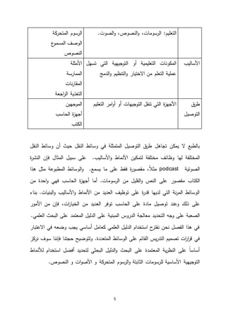 5
‫الن‬‫و‬ ،‫الرسومات‬ :‫التعليم‬‫صو‬،‫ص‬‫الصوت‬‫و‬.‫كة‬‫المتحر‬ ‫الرسوم‬
‫ع‬‫المسمو‬ ‫الوصف‬
‫النص‬‫وص‬
‫األساليب‬‫تسهل‬ ‫التي‬ ‫التوجيهية‬ ‫أو‬ ‫التعليمية‬ ‫المكونات‬
‫الدمج‬‫و‬ ‫التنظيم‬‫و‬ ‫االختيار‬ ‫من‬ ‫التعلم‬ ‫عملية‬
‫األمثلة‬
‫الممارسة‬
‫نات‬‫ر‬‫المقا‬
‫التغذية‬‫اجعة‬‫ر‬‫ال‬
‫ق‬‫طر‬
‫التوصيل‬
‫التعليم‬ ‫امر‬‫و‬‫أ‬ ‫أو‬ ‫التوجيهات‬ ‫تنقل‬ ‫التي‬ ‫ة‬‫ز‬‫األجه‬‫الموجهين‬
‫ة‬‫ز‬‫أجه‬‫الحاسب‬
‫الكتب‬
‫تجاهل‬ ‫يمكن‬ ‫ال‬ ‫بالطبع‬‫النقل‬ ‫وسائط‬ ‫في‬ ‫المتمثلة‬ ‫التوصيل‬ ‫ق‬‫طر‬‫النقل‬ ‫وسائط‬ ‫أن‬ ‫حيث‬
‫لها‬ ‫المختلفة‬‫األنماط‬ ‫لتمكين‬ ‫مختلفة‬ ‫وظائف‬‫األساليب‬‫و‬‫ة‬‫ر‬‫النش‬ ‫فإن‬ ‫المثال‬ ‫سبيل‬ ‫على‬ .
‫الصوتية‬podcast،ً‫ال‬‫مث‬‫فقط‬ ‫ة‬‫ر‬‫مقصو‬‫على‬‫يسمع‬ ‫ما‬‫الوسائ‬‫و‬ .‫هذا‬ ‫مثل‬ ‫المطبوعة‬ ‫ط‬
‫مقصور‬ ‫الكتاب‬‫أما‬ .‫الرسومات‬ ‫من‬ ‫القليل‬‫و‬ ‫النص‬ ‫على‬‫الحاسب‬ ‫ة‬‫ز‬‫أجه‬‫من‬ ‫احدة‬‫و‬ ‫فهي‬
‫األنماط‬ ‫من‬ ‫العديد‬ ‫توظيف‬ ‫على‬ ‫ة‬‫ر‬‫قد‬ ‫لديها‬ ‫التي‬ ‫نة‬‫ر‬‫الم‬ ‫الوسائط‬‫األساليب‬‫و‬.‫البنيات‬‫و‬‫بناء‬
‫على‬‫ذلك‬‫وعند‬‫على‬ ‫مادة‬ ‫توصيل‬‫الحاسب‬‫الخ‬ ‫من‬ ‫العديد‬ ‫توفر‬‫ي‬‫ات‬‫ر‬‫ا‬‫األمور‬ ‫من‬ ‫فإن‬ ،
‫وجه‬ ‫على‬ ‫الصعبة‬‫التحديد‬‫معالجة‬‫الدروس‬‫المبنية‬‫على‬‫العلمي‬ ‫البحث‬ ‫على‬ ‫المعتمد‬ ‫الدليل‬.
‫االعتبار‬ ‫في‬ ‫وضعه‬ ‫يجب‬ ‫أساسي‬ ‫كعامل‬ ‫العلمي‬ ‫الدليل‬ ‫استخدام‬ ‫ح‬‫نقتر‬ ‫نحن‬ ‫الفصل‬ ‫هذا‬ ‫في‬
‫ا‬‫ر‬‫ق‬ ‫في‬‫تصميم‬ ‫ات‬‫ر‬‫يس‬‫ر‬‫التد‬.‫المتعددة‬ ‫الوسائط‬ ‫على‬ ‫القائم‬‫كز‬‫نر‬ ‫سوف‬ ‫فإننا‬ ‫حجتنا‬ ‫ولتوضيح‬
‫لألنم‬ ‫استخدام‬ ‫أفضل‬ ‫لتحديد‬ ‫البحثي‬ ‫الدليل‬‫و‬ ‫البحث‬ ‫على‬ ‫المعتمدة‬ ‫ية‬‫ر‬‫النظ‬ ‫على‬ ً‫ا‬‫أساس‬‫اط‬
‫للرسومات‬ ‫األساسية‬ ‫التوجيهية‬‫كة‬‫المتحر‬ ‫الرسوم‬‫و‬ ‫الثابتة‬.‫النصوص‬ ‫و‬ ‫ات‬‫و‬‫األص‬ ‫و‬
 