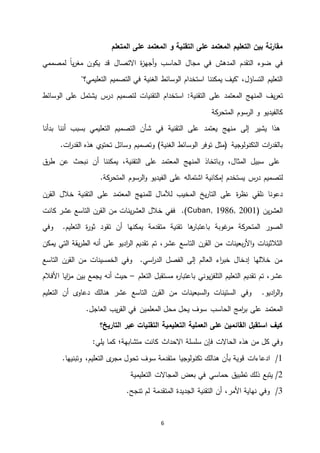 6
‫بين‬ ‫مقارنة‬‫التعليم‬‫المعتمد‬‫على‬‫التقنية‬‫و‬‫المعتمد‬‫على‬‫المتعلم‬
‫مجال‬ ‫في‬ ‫المدهش‬ ‫التقدم‬ ‫ضوء‬ ‫في‬‫الحاسب‬‫االتصال‬ ‫ة‬‫ز‬‫أجه‬‫و‬‫لمصممي‬ ً‫ا‬‫ي‬‫ر‬‫مغ‬ ‫يكون‬ ‫قد‬
‫الوسائط‬ ‫استخدام‬ ‫يمكننا‬ ‫"كيف‬ ،‫التساؤل‬ ‫التعليم‬‫الغنية‬‫التعليمي‬ ‫التصميم‬ ‫في‬"‫؟‬
‫يف‬‫ر‬‫تع‬‫المنهج‬‫التقنية‬ ‫على‬ ‫المعتمد‬:‫لتصميم‬ ‫التقنيات‬ ‫استخدام‬‫س‬‫در‬‫الوسائط‬ ‫على‬ ‫يشتمل‬
‫كة‬‫المتحر‬ ‫الرسوم‬ ‫و‬ ‫كالفيديو‬
‫إلى‬ ‫يشير‬ ‫هذا‬‫م‬‫على‬ ‫يعتمد‬ ‫نهج‬‫التقنية‬‫بدأنا‬ ‫أننا‬ ‫بسبب‬ ‫التعليمي‬ ‫التصميم‬ ‫شأن‬ ‫في‬
‫الوسائط‬ ‫توفر‬ ‫(مثل‬ ‫التكنولوجية‬ ‫ات‬‫ر‬‫بالقد‬‫الغنية‬.‫ات‬‫ر‬‫القد‬ ‫هذه‬ ‫ي‬‫تحتو‬ ‫وسائل‬ ‫وتصميم‬ )
‫ال‬ ‫وباتخاذ‬ ،‫المثال‬ ‫سبيل‬ ‫على‬‫م‬‫على‬ ‫المعتمد‬ ‫نهج‬‫التقنية‬‫ق‬‫طر‬ ‫عن‬ ‫نبحث‬ ‫أن‬ ‫يمكننا‬ ،
‫يستخدم‬ ‫س‬‫در‬ ‫لتصميم‬‫إمكانية‬‫على‬ ‫اشتماله‬.‫كة‬‫المتحر‬ ‫الرسوم‬‫و‬ ‫الفيديو‬
‫يخ‬‫ر‬‫التا‬ ‫على‬ ‫ة‬‫ر‬‫نظ‬ ‫نلقي‬ ‫دعونا‬‫لآلمال‬ ‫المخيب‬‫للمنهج‬‫المعتمد‬‫على‬‫التقنية‬‫القرن‬ ‫خالل‬
( ‫ين‬‫ر‬‫العش‬Cuban, 1986, 2001‫عشر‬ ‫التاسع‬ ‫القرن‬ ‫من‬ ‫ينات‬‫ر‬‫العش‬ ‫خالل‬ ‫ففي‬ .)‫كانت‬
‫كة‬‫المتحر‬ ‫الصور‬‫غوبة‬‫مر‬‫ها‬‫باعتبار‬‫وفي‬ .‫التعليم‬ ‫ة‬‫ر‬‫ثو‬ ‫تقود‬ ‫أن‬ ‫يمكنها‬ ‫متقدمة‬ ‫تقنية‬
‫يمكن‬ ‫التي‬ ‫يقة‬‫ر‬‫الط‬ ‫أنه‬ ‫على‬ ‫اديو‬‫ر‬‫ال‬ ‫تقديم‬ ‫تم‬ ،‫عشر‬ ‫التاسع‬ ‫القرن‬ ‫من‬ ‫بعينات‬‫ر‬‫األ‬‫و‬ ‫الثالثينات‬
‫التاسع‬ ‫القرن‬ ‫من‬ ‫الخمسينات‬ ‫وفي‬ .‫اسي‬‫ر‬‫الد‬ ‫الفصل‬ ‫إلى‬ ‫العالم‬ ‫اء‬‫ر‬‫خب‬ ‫إدخال‬ ‫خاللها‬ ‫من‬
‫الت‬ ‫التعليم‬ ‫تقديم‬ ‫تم‬ ،‫عشر‬‫التعلم‬ ‫مستقبل‬ ‫ه‬‫ر‬‫باعتبا‬ ‫يوني‬‫ز‬‫لف‬–‫األفالم‬ ‫ايا‬‫ز‬‫م‬ ‫بين‬ ‫يجمع‬ ‫أنه‬ ‫حيث‬
‫التعليم‬ ‫أن‬ ‫ى‬‫دعاو‬ ‫هنالك‬ ‫عشر‬ ‫التاسع‬ ‫القرن‬ ‫من‬ ‫السبعينات‬‫و‬ ‫الستينات‬ ‫وفي‬ .‫اديو‬‫ر‬‫ال‬‫و‬
‫امج‬‫ر‬‫ب‬ ‫على‬ ‫المعتمد‬‫الحاسب‬.‫العاجل‬ ‫يب‬‫ر‬‫الق‬ ‫في‬ ‫المعلمين‬ ‫محل‬ ‫يحل‬ ‫سوف‬
‫التعليمية‬ ‫العملية‬ ‫على‬ ‫القائمين‬ ‫استقبل‬ ‫كيف‬‫التاريخ؟‬ ‫عبر‬ ‫التقنيات‬
‫كانت‬ ‫االحداث‬ ‫سلسلة‬ ‫فإن‬ ‫الحاالت‬ ‫هذه‬ ‫من‬ ‫كل‬ ‫وفي‬‫متشابهة‬‫؛‬:‫يلي‬ ‫كما‬
4/‫ادعاءات‬،‫التعليم‬ ‫ى‬‫مجر‬ ‫تحول‬ ‫سوف‬ ‫متقدمة‬ ‫تكنولوجيا‬ ‫هنالك‬ ‫بأن‬ ‫قوية‬.‫وتبنيها‬
4/‫ذلك‬ ‫يتبع‬‫تطبيق‬‫التعليمية‬ ‫المجاالت‬ ‫بعض‬ ‫في‬ ‫حماسي‬
5/‫أن‬ ،‫األمر‬ ‫نهاية‬ ‫وفي‬‫التقنية‬.‫تنجح‬ ‫لم‬ ‫المتقدمة‬ ‫الجديدة‬
 