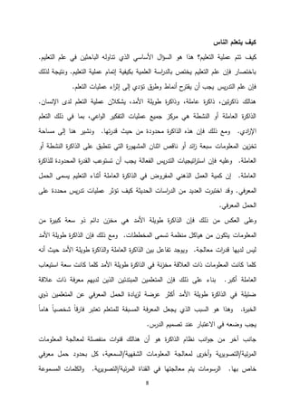 8
‫الناس‬ ‫يتعلم‬ ‫كيف‬
‫كيف‬‫الذي‬ ‫األساسي‬ ‫ال‬‫ؤ‬‫الس‬ ‫هو‬ ‫هذا‬ ‫التعليم؟‬ ‫عملية‬ ‫تتم‬.‫التعليم‬ ‫علم‬ ‫في‬ ‫الباحثين‬ ‫تناوله‬
‫لذلك‬ ‫ونتيجة‬ .‫التعليم‬ ‫عملية‬ ‫إتمام‬ ‫بكيفية‬ ‫العلمية‬ ‫اسة‬‫ر‬‫بالد‬ ‫يختص‬ ‫التعليم‬ ‫علم‬ ‫فإن‬ ‫باختصار‬
‫أنماط‬ ‫ح‬‫يقتر‬ ‫أن‬ ‫يجب‬ ‫يس‬‫ر‬‫التد‬ ‫علم‬ ‫فإن‬.‫التعلم‬ ‫عمليات‬ ‫اء‬‫ر‬‫إث‬ ‫إلى‬ ‫تؤدي‬ ‫ق‬‫وطر‬
.‫اإلنسان‬ ‫لدى‬ ‫التعلم‬ ‫عملية‬ ‫يشكالن‬ ،‫األمد‬ ‫طويلة‬ ‫ة‬‫ر‬‫وذاك‬ ،‫عاملة‬ ‫ة‬‫ر‬‫ذاك‬ ،‫تين‬‫ر‬‫ذاك‬ ‫هنالك‬
‫التعلم‬ ‫ذلك‬ ‫في‬ ‫بما‬ ،‫اعي‬‫و‬‫ال‬ ‫التفكير‬ ‫عمليات‬ ‫جميع‬ ‫كز‬‫مر‬ ‫هي‬ ‫النشطة‬ ‫أو‬ ‫العاملة‬ ‫ة‬‫ر‬‫الذاك‬
‫ذلك‬ ‫ومع‬ .‫ادي‬‫ر‬‫اإل‬.‫تها‬‫ر‬‫قد‬ ‫حيث‬ ‫من‬ ‫محدودة‬ ‫ة‬‫ر‬‫الذاك‬ ‫هذه‬ ‫فإن‬‫ون‬‫إلى‬ ‫هنا‬ ‫شير‬‫مساحة‬
‫ين‬‫ز‬‫تخ‬‫ناقص‬ ‫أو‬ ‫ائد‬‫ز‬ ‫سبعة‬ ‫المعلومات‬‫اثنان‬‫أو‬ ‫النشطة‬ ‫ة‬‫ر‬‫الذاك‬ ‫على‬ ‫تنطبق‬ ‫التي‬ ‫ة‬‫ر‬‫المشهو‬
‫الفعالة‬ ‫يس‬‫ر‬‫التد‬ ‫اتيجيات‬‫ر‬‫است‬ ‫فإن‬ ‫وعليه‬ .‫العاملة‬‫ة‬‫ر‬‫القد‬ ‫تستوعب‬ ‫أن‬ ‫يجب‬‫ة‬‫ر‬‫للذاك‬ ‫المحدودة‬
‫أثناء‬ ‫العاملة‬ ‫ة‬‫ر‬‫الذاك‬ ‫في‬ ‫المفروض‬ ‫الذهني‬ ‫العمل‬ ‫كمية‬ ‫إن‬ .‫العاملة‬‫التعلي‬‫م‬‫الحمل‬ ‫يسمى‬
‫في‬‫ر‬‫المع‬‫تؤثر‬ ‫كيف‬ ‫الحديثة‬ ‫اسات‬‫ر‬‫الد‬ ‫من‬ ‫العديد‬ ‫اختبرت‬ ‫وقد‬ .‫على‬ ‫محددة‬ ‫يس‬‫ر‬‫تد‬ ‫عمليات‬
‫ا‬ ‫الحمل‬.‫في‬‫ر‬‫لمع‬
‫وعلى‬‫العكس‬‫ذلك‬ ‫من‬‫هي‬ ‫األمد‬ ‫طويلة‬ ‫ة‬‫ر‬‫الذاك‬ ‫فإن‬‫مخزن‬‫ذو‬ ‫دائم‬‫سعة‬‫من‬ ‫ة‬‫ر‬‫كبي‬
‫المعلومات‬‫تسمى‬ ‫منظمة‬ ‫هياكل‬ ‫من‬ ‫يتكون‬.‫المخططات‬‫األمد‬ ‫طويلة‬ ‫ة‬‫ر‬‫الذاك‬ ‫فإن‬ ‫ذلك‬ ‫ومع‬
‫طويلة‬ ‫ة‬‫ر‬‫الذاك‬‫و‬ ‫العاملة‬ ‫ة‬‫ر‬‫الذاك‬ ‫بين‬ ‫تفاعل‬ ‫ويوجد‬ .‫معالجة‬ ‫ات‬‫ر‬‫قد‬ ‫لديها‬ ‫ليس‬‫األمد‬‫أنه‬ ‫حيث‬
‫استيعاب‬ ‫سعة‬ ‫كانت‬ ‫كلما‬ ‫األمد‬ ‫طويلة‬ ‫ة‬‫ر‬‫الذاك‬ ‫في‬ ‫نة‬‫ز‬‫مخ‬ ‫العالقة‬ ‫ذات‬ ‫المعلومات‬ ‫كانت‬ ‫كلما‬
‫العاملة‬‫المتعلمين‬ ‫فإن‬ ‫ذلك‬ ‫على‬ ‫بناء‬ .‫أكبر‬‫المبتدئين‬‫عالقة‬ ‫ذات‬ ‫فة‬‫ر‬‫مع‬ ‫لديهم‬ ‫الذين‬
‫ي‬‫ذو‬ ‫المتعلمين‬ ‫عن‬ ‫في‬‫ر‬‫المع‬ ‫الحمل‬ ‫يادة‬‫ز‬‫ل‬ ‫عرضة‬ ‫أكثر‬ ‫األمد‬ ‫طويلة‬ ‫ة‬‫ر‬‫الذاك‬ ‫في‬ ‫ضئيلة‬
ً‫ا‬‫هام‬ ً‫ا‬‫شخصي‬ ً‫ا‬‫ق‬‫ر‬‫فا‬ ‫تعتبر‬ ‫للمتعلم‬ ‫المسبقة‬ ‫فة‬‫ر‬‫المع‬ ‫يجعل‬ ‫الذي‬ ‫السبب‬ ‫هو‬ ‫وهذا‬ .‫ة‬‫ر‬‫الخب‬
‫تصميم‬ ‫عند‬ ‫االعتبار‬ ‫في‬ ‫وضعه‬ ‫يجب‬.‫س‬‫الدر‬
‫الذاكر‬ ‫نظام‬ ‫انب‬‫و‬‫ج‬ ‫من‬ ‫آخر‬ ‫جانب‬‫المعلومات‬ ‫لمعالجة‬ ‫منفصلة‬ ‫ات‬‫و‬‫قن‬ ‫هنالك‬ ‫أن‬ ‫هو‬ ‫ة‬
‫ئية‬‫ر‬‫الم‬‫ية‬‫ر‬‫/التصوي‬‫المعلومات‬ ‫لمعالجة‬ ‫ى‬‫أخر‬‫و‬/‫الشفهية‬‫حمل‬ ‫بحدود‬ ‫كل‬ ،‫السمعية‬‫في‬‫ر‬‫مع‬
‫بها‬ ‫خاص‬‫ئية‬‫ر‬‫الم‬ ‫القناة‬ ‫في‬ ‫معالجتها‬ ‫يتم‬ ‫الرسومات‬ .‫ية‬‫ر‬‫/التصوي‬‫الكلمات‬‫و‬ .‫المسموعة‬
 