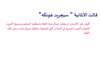 ‫األملانية‬‫قالت‬"‫سيجريد‬‫هونكه‬"
‫على‬ ‫كيف‬‫يقاوم‬ ‫أن‬ ‫اإلنسان‬‫اللغة‬ ‫هذه‬ ‫جمال‬‫ومنطقها‬‫الفريد‬ ‫وسحرها‬ ‫السليم‬
‫أنفسهم‬ ‫العرب‬ ‫ان‬‫ر‬‫فجي‬‫البلدان‬ ‫في‬‫سقطوا‬ ‫فتحوها‬ ‫التي‬‫تلك‬ ‫سحر‬ ‫تحت‬ ‫صرعى‬
‫اللغة‬
 