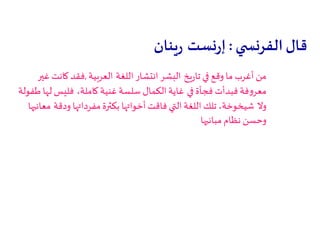 ‫قال‬‫ي‬ ‫الفرنس‬:‫نست‬‫ر‬‫إ‬‫ينان‬‫ر‬
‫يخ‬‫ر‬‫تا‬ ‫في‬ ‫وقع‬ ‫ما‬ ‫أغرب‬ ‫من‬‫اللغة‬ ‫انتشار‬ ‫البشر‬‫العربية‬,‫غير‬ ‫كانت‬ ‫فقد‬
‫في‬ ‫فجأة‬ ‫فبدأت‬ ‫فة‬‫و‬‫معر‬،‫كاملة‬ ‫غنية‬ ‫سلسة‬ ‫الكمال‬ ‫غاية‬‫طفولة‬ ‫لها‬ ‫فليس‬
‫وال‬‫ودقة‬ ‫مفرداتها‬‫بكثرة‬ ‫أخواتها‬‫فاقت‬ ‫التي‬ ‫اللغة‬ ‫تلك‬ ،‫شيخوخة‬‫معانيها‬
‫مبانيها‬ ‫نظام‬ ‫وحسن‬
 