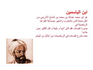 ‫الياسمين‬ ‫ابن‬
‫من‬ ‫األدريني‬ ‫الحاج‬ ‫بن‬ ‫محمد‬ ‫بن‬ ‫عبدهللا‬ ‫محمد‬ ‫أبو‬ ‫هو‬
‫أهل‬‫القواعد‬ ‫بصياغة‬ ‫واشتهر‬ ‫بالمغرب‬ ‫فاس‬ ‫مدينة‬
‫في‬ ‫الرياضية‬
‫ال‬ ‫قام‬ ‫و‬ ً‫ا‬‫بليغ‬ ‫و‬ ً‫ا‬‫أديب‬ ‫كان‬ ‫فقد‬ ،‫قصائد‬ ‫صورة‬‫ممن‬ ‫كثير‬
‫جاءوا‬
‫بن‬ ‫أمثال‬ ‫من‬ ‫الرياضيات‬ ‫في‬ ‫قصائده‬ ‫بشرح‬ ‫بعده‬‫الهائم‬
 