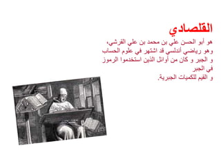 ‫القلصادي‬
،‫القرشي‬ ‫علي‬ ‫بن‬ ‫محمد‬ ‫بن‬ ‫علي‬ ‫الحسن‬ ‫أبو‬ ‫هو‬
‫وهو‬‫الحس‬ ‫علوم‬ ‫في‬ ‫اشتهر‬ ‫قد‬ ‫أندلسي‬ ‫رياضي‬‫اب‬
‫الرموز‬ ‫استخدموا‬ ‫الذين‬ ‫أوائل‬ ‫من‬ ‫كان‬ ‫و‬ ‫الجبر‬ ‫و‬
‫الجبر‬ ‫في‬
‫الجبرية‬ ‫للكميات‬ ‫القيم‬ ‫و‬.
 