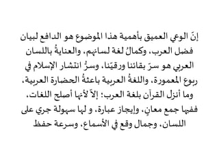 ‫ل‬ ‫الدافع‬ ‫هو‬ ‫املوضوع‬ ‫هذا‬ ‫بأهمية‬‫العميق‬ ‫الوعي‬ ّ‫إن‬‫بيان‬
‫بال‬
ُ
‫والعناية‬ ،‫لسانهم‬ ‫لغة‬ ُ‫وكمال‬،‫العرب‬ ‫فضل‬‫لسان‬
‫انتشار‬ ُّ‫وسر‬،‫نا‬ّ‫قي‬‫ر‬‫و‬ ‫بقائنا‬ ّ‫سر‬ ‫هو‬ ‫العربي‬‫في‬ ‫اإلسالم‬
‫ة‬‫ر‬‫الحضا‬
ُ
‫باعثة‬‫العربية‬
ُ
‫واللغة‬ ،‫ة‬‫ر‬‫املعمو‬ ‫بوع‬‫ر‬،‫العربية‬
‫اللغ‬ ‫أصلح‬ ‫ألنها‬
ّ
‫إال‬ ‫العرب؛‬ ‫بلغة‬‫آن‬‫ر‬‫الق‬‫ل‬‫أنز‬ ‫وما‬،‫ات‬
‫ي‬‫جر‬ ‫سهولة‬ ‫لها‬‫و‬ ،‫ة‬‫ر‬‫عبا‬ ‫وإيجاز‬ ، ٍ‫معان‬‫جمع‬ ‫ففيها‬‫على‬
‫حفظ‬‫وسرعة‬ ،‫األسماع‬ ‫في‬ ‫وقع‬ ‫وجمال‬ ،‫اللسان‬
 