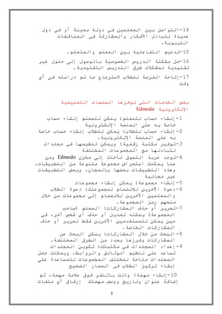 3
14-‫دول‬ ‫في‬ ‫أو‬ ‫معينة‬ ‫دولة‬ ‫في‬ ‫المعلمين‬ ‫بين‬ ‫التواصل‬
‫المناقشات‬ ‫في‬ ‫والمشاركة‬ ‫األفكار‬ ‫لتبادل‬ ‫عديدة‬
‫التربوية‬.
15-‫والمتعلم‬ ‫المعلم‬ ‫بين‬ ‫التفاعلية‬ ‫تدعيم‬.
16-‫ا‬ ‫مشكلة‬ ‫حل‬‫غير‬ ‫حلول‬ ‫إلى‬ ‫بالوصول‬ ‫الخصوصية‬ ‫لدروس‬
‫التقليدية‬ ‫التدريس‬ ‫طرق‬ ‫لمشكالت‬ ‫تقليدية‬.
17-‫أي‬ ‫في‬ ‫دراسته‬ ‫تم‬ ‫ما‬ ‫السترجاع‬ ‫للطالب‬ ‫الفرصة‬ ‫إتاحة‬
‫وقت‬
‫التعليمية‬ ‫المنصات‬ ‫توفرها‬ ‫التي‬ ‫الخدمات‬ ‫بعض‬
‫اإللكترونية‬Edmodo
1-‫حساب‬ ‫إنشاء‬ ‫للمعلم‬ ‫يمكن‬ :‫للمعلم‬ ‫حساب‬ ‫إنشاء‬
‫المنصة‬ ‫على‬ ‫به‬ ‫خاصة‬‫اإللكترونية‬
2-‫خاصة‬ ‫حساب‬ ‫إنشاء‬ ‫للطالب‬ ‫يمكن‬ :‫للطالب‬ ‫حساب‬ ‫إنشاء‬
‫اإللكترونية‬ ‫المنصة‬ ‫على‬ ‫به‬.
3-:‫رقمية‬ ‫مكتبة‬ ‫توفير‬‫مجلدات‬ ‫في‬ ‫تنظيمها‬ ‫ويمكن‬
‫المختلفة‬ ‫المجموعات‬ ‫مع‬ ‫لتبادلها‬
4-‫ت‬‫مخزن‬ ‫إلى‬ ‫تأخذك‬ ‫التسوق‬ ‫عربة‬ ‫وجد‬Edmodo‫ومن‬
،‫التطبيقات‬ ‫من‬ ‫متنوعة‬ ‫مجموعة‬ ‫استعراض‬ ‫يمكنك‬ ‫هنا‬
‫ال‬ ‫وهذه‬‫التطبيقات‬ ‫وبعض‬ ،‫بالمجان‬ ‫بعضها‬ ‫تطبيقات‬
‫مجانية‬ ‫غير‬
5-‫مجموعات‬ ‫إنشاء‬ ‫يمكن‬ :‫مجموعة‬ ‫إنشاء‬
6-‫الطالب‬ ‫دعوة‬ :‫لمجموعتك‬ ‫لالنضمام‬ ‫اآلخرين‬ ‫دعوة‬
‫خالل‬ ‫من‬ ‫مجموعتك‬ ‫إلى‬ ‫لالنضمام‬ ‫اآلخرين‬ ‫والمعلمين‬
‫المجموعة‬ ‫رمز‬ ‫منحهم‬.
7-‫(صاحب‬ ‫المعلم‬ :‫المشاركات‬ ‫حذف‬ ‫أو‬ ‫تحرير‬
‫أو‬ ‫تعديل‬ ‫يمكنه‬ )‫المجموعة‬‫في‬ ،‫آخر‬ ‫شخص‬ ‫أي‬ ‫حذف‬
‫حذف‬ ‫أو‬ ‫تحرير‬ ‫فقط‬ ‫اآلخرين‬ ‫للمستخدمين‬ ‫يمكن‬ ‫حين‬
‫الخاصة‬ ‫المشاركات‬.
8-‫عن‬ ‫البحث‬ ‫يمكن‬ :‫المشاركات‬ ‫خالل‬ ‫من‬ ‫البحث‬
‫المختلفة‬ ‫الطرق‬ ‫من‬ ‫بعدد‬ ‫وفرزها‬ ‫المشاركات‬.
9-‫المجلدات‬ ‫تكوين‬ :‫مكتبتك‬ ‫في‬ ‫المجلدات‬ ‫إعداد‬
‫جعل‬ ‫ويمكنك‬ ،‫والروابط‬ ‫الوثائق‬ ‫تنظيم‬ ‫على‬ ‫تساعد‬
‫المجلدات‬‫على‬ ‫للمساعدة‬ ‫المجموعات‬ ‫لمختلف‬ ‫متاحة‬
‫الصحيح‬ ‫المسار‬ ‫في‬ ‫الطالب‬ ‫تركيز‬ ‫إبقاء‬
11-:‫مهمة‬ ‫إنشاء‬‫بال‬ ‫وذلك‬،‫مهمة‬ ‫عالمة‬ ‫فوق‬ ‫نقر‬‫ثم‬
‫مهمتك‬ ‫ووصف‬ ‫وتاريخ‬ ‫عنوان‬ ‫إضافة‬‫ملفات‬ ‫أي‬ ‫إرفاق‬
 