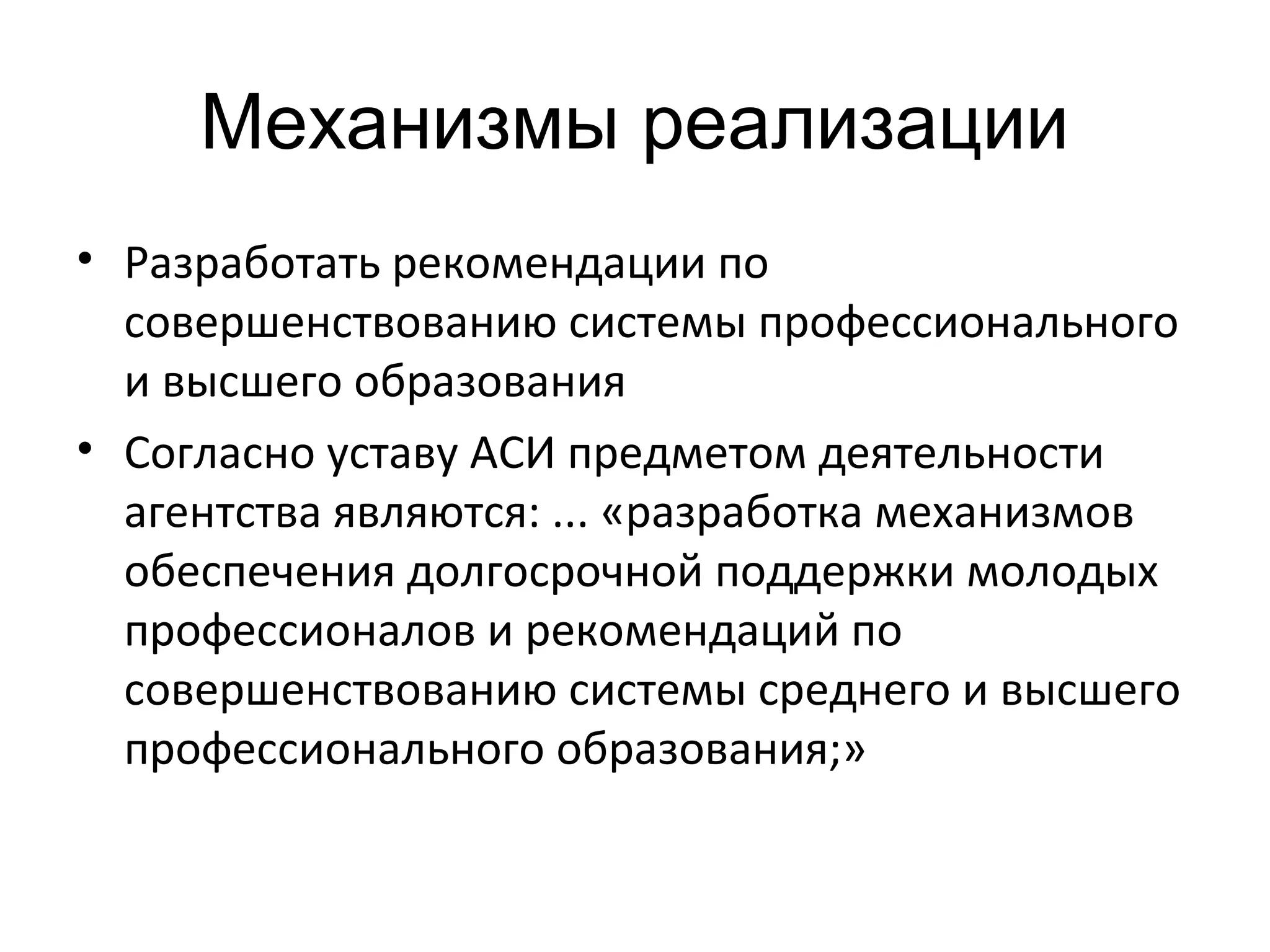 Механизмы реализации
• Разработать рекомендации по
совершенствованию системы профессионального
и высшего образования
• Согласно уставу АСИ предметом деятельности
агентства являются: ... «разработка механизмов
обеспечения долгосрочной поддержки молодых
профессионалов и рекомендаций по
совершенствованию системы среднего и высшего
профессионального образования;»
 
