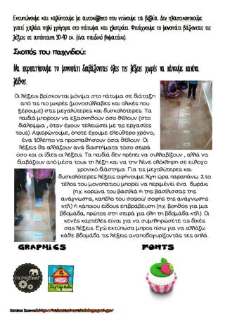 Σκοπός του παιχνιδιού:
Οι λέξεις βρίσκονται μόνιμα στο πάτωμα σε διάταξη
από τις πιο μικρές (μονοσύλλαβες και ολικές που
ξέρουμε) στις μεγαλύτερες και δυσκολότερες. Τα
παιδιά μπορούν να εξασκηθούν όσο θέλουν (στο
διάλειμμα , όταν έχουν τελειώσει με τις εργασίες
τους). Αφιερώνουμε, όποτε έχουμε ελεύθερο χρόνο,
ένα 10λεπτο να προσπαθήσουν όσοι θέλουν. Οι
λέξεις θα αλλάζουν ανά διαστήματα τόσο σειρά
όσο και οι ίδιες οι λέξεις. Τα παιδιά δεν πρέπει να συλλαβίζουν , αλλά να
διαβάζουν από μέσα τους τη λέξη και να την λένε ολόκληρη σε εύλογο
χρονικό διάστημα. Για τις μεγαλύτερες και
δυσκολότερες λέξεις αφήνουμε λίγη ώρα παραπάνω. Στο
τέλος του μονοπατιού μπορεί να περιμένει ένα δωράκι
(π.χ. κορώνα του βασιλιά ή της βασίλισσας της
ανάγνωσης, καπέλο του σοφού/ σοφής της ανάγνωσης
κτλ.) ή κάποιου είδους επιβράβευση (π.χ. βοηθός για μια
βδομάδα, πρώτος στη σειρά για όλη τη βδομάδα κτλ.). Οι
κενές καρτέλες είναι για να συμπληρώσετε τις δικές
σας λέξεις. Εγώ εκτύπωσα μπρος πίσω για να αλλάζω
κάθε βδομάδα τις λέξεις αναποδογυρίζοντάς τες απλά.
Graphics Fonts
 