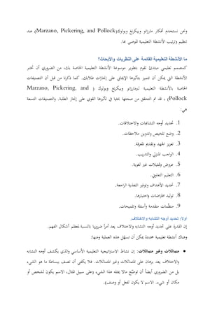 ‫وحنن‬‫نستخدم‬‫أفكار‬‫انو‬‫ز‬‫مار‬‫نغ‬‫ر‬‫وبيك‬‫وبولوك‬(Marzano, Pickering, and Pollock)‫عند‬
‫تنظيم‬‫تيب‬‫ر‬‫وت‬‫األنشطة‬‫التعليمية‬‫املوصى‬‫هبا‬.
‫ما‬‫األنشطة‬‫التعليمية‬‫على‬ ‫القائمة‬‫النظريات‬‫واألبحاث‬‫؟‬
‫كمصمم‬‫تعليمي‬‫مبتدئ‬‫تقوم‬‫بتطوير‬‫موسوعة‬‫األنشطة‬‫التعليمية‬‫اخلاصة‬،‫بك‬‫من‬‫الضروري‬‫أن‬‫ختترب‬
‫األنشطة‬‫اليت‬‫ميكن‬‫أن‬‫تتميز‬‫بتأثريها‬‫اإلجيايب‬‫على‬‫ات‬‫ز‬‫إجنا‬‫طالبك‬.‫كما‬‫نا‬‫ر‬‫ذك‬‫من‬‫قبل‬‫أن‬‫التصنيفات‬
‫اخلاصة‬‫با‬‫ألنشطة‬‫التعليمية‬‫انو‬‫ز‬‫لربمار‬‫نغ‬‫ر‬‫وبيك‬‫وبولوك‬(Marzano, Pickering, and
Pollock)،‫قد‬‫مت‬‫التحقق‬‫من‬‫صحتها‬‫حبثيا‬‫يف‬‫تأثريها‬‫القوي‬‫على‬‫إجناز‬‫الطلبة‬.‫التصنيفات‬‫و‬‫التسعة‬
‫هي‬:
1.‫حتديد‬‫أوجه‬‫التشاهبات‬‫االختالفات‬‫و‬.
2.‫وضع‬‫تلخيص‬‫وتدوين‬‫مالحظات‬.
3.‫يز‬‫ز‬‫تع‬‫اجلهد‬‫وتقدمي‬‫فة‬‫ر‬‫املع‬.
4.‫اجب‬‫و‬‫ال‬‫املنزيل‬‫يب‬‫ر‬‫التد‬‫و‬.
5.‫عروض‬‫متثيالت‬‫و‬‫غري‬‫لغوية‬.
6.‫التعليم‬‫التعاوين‬.
7.‫حتديد‬‫األهداف‬‫وتوفري‬‫التغذية‬‫اجعة‬‫ر‬‫ال‬.
8.‫توليد‬‫اضات‬‫رت‬‫اف‬‫اختبارها‬‫و‬.
9.‫مات‬ّ‫ظ‬‫من‬‫متقدمة‬‫أسئلة‬‫و‬‫وتلميحات‬.
:‫اوال‬‫تحديد‬‫أوجه‬‫التشابه‬‫واالختالف‬.
‫إن‬‫ة‬‫ر‬‫القد‬‫على‬‫حتديد‬‫أوجه‬‫التشابه‬‫االختالف‬‫و‬‫يعد‬‫ا‬‫ر‬‫أم‬‫يا‬‫ر‬‫ضرو‬‫بالنسبة‬‫ملعظم‬‫أشكال‬‫الفهم‬.
‫وهناك‬‫أنشطة‬‫تعليمية‬‫حمددة‬‫مي‬‫كن‬‫أن‬‫ل‬ّ‫تسه‬‫هذه‬‫العملية‬‫ومنها‬:
‫متماثالت‬‫وغري‬‫متماثالت‬:‫إن‬‫نشاط‬‫اتيجية‬‫رت‬‫االس‬‫التعليمية‬‫األساسي‬‫الذي‬‫و‬‫يكشف‬‫أوجه‬‫التشابه‬
‫االختالف‬‫و‬‫يعد‬‫برهان‬‫على‬‫املتماثالت‬‫وغري‬‫املتماثالت‬.‫فال‬‫يكفي‬‫أن‬‫تصف‬‫ببساطة‬‫ما‬‫هو‬‫الشيء‬
‫بل‬‫من‬‫الضروري‬‫أيضا‬‫أن‬‫ح‬ّ‫توض‬‫ماال‬‫ميثله‬‫هذا‬‫الشيء‬(‫على‬‫سبيل‬،‫املثال‬‫االسم‬‫يكون‬‫لشخص‬‫أو‬
‫مكان‬‫أو‬‫شيء‬.‫االسم‬‫ال‬‫يكون‬‫لفعل‬‫أو‬‫وصف‬.)
 