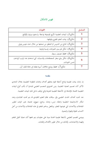 ‫االشكال‬ ‫فهرس‬
‫احملتويات‬ ‫التسلسل‬
(‫شكل‬1‫البيئات‬ :)‫التعليمية‬‫بع‬‫ر‬‫األ‬‫املوصوفة‬‫اسطة‬‫و‬‫ب‬‫انسفورد‬‫ر‬‫ب‬‫اون‬‫ر‬‫وب‬.‫كنغ‬‫كو‬‫و‬ 4
(‫شكل‬2‫املفتوح‬ ‫التعلم‬ ‫بيئات‬ :)‫هة‬ّ‫املوج‬‫و‬. 3
(‫شكل‬3‫مناذج‬ :)‫من‬‫يس‬‫ر‬‫التد‬‫مت‬‫التحقق‬‫من‬‫صحتها‬‫من‬‫خالل‬‫حبث‬‫جويس‬.‫وويل‬ 2
(‫شكل‬4:)‫شكل‬‫فني‬‫يبني‬‫جمموعات‬‫ئيسية‬‫ر‬‫وفرعية‬. 9
(‫شكل‬5‫خمطط‬ :)‫تصنيف‬.‫بسيط‬ 5
(‫شكل‬6‫شكل‬ :)‫بياين‬‫مبعثر‬‫للمصطلحات‬‫اليت‬ ‫املسميات‬‫و‬‫تستخدم‬‫عند‬‫تيب‬‫ر‬‫ت‬‫احف‬‫و‬‫الز‬
‫ضمن‬.‫انات‬‫و‬‫احلي‬
6
(‫شكل‬7.‫ثر‬‫ر‬‫آ‬ ‫امللك‬ ‫عائلة‬ ‫يف‬ ‫معقدة‬ ‫ية‬‫ر‬‫أس‬ ‫عالقات‬ ‫يوضح‬ ‫خمطط‬ :) 7
‫مقدمه‬
‫إن‬‫إنشاء‬‫بيئات‬‫تعليمية‬‫وإنتاج‬‫أنشطة‬‫تقوم‬‫بتحقيق‬‫أهداف‬‫وغايات‬‫املنظومة‬،‫التعليمية‬‫ميثالن‬‫التحدي‬
‫األكرب‬‫أثناء‬‫تصميم‬‫العملية‬‫التعليمية‬.‫ومن‬‫الضروري‬‫للمصمم‬‫التعليمي‬‫املبتدئ‬‫أن‬‫يألف‬‫اع‬‫و‬‫أن‬‫البيئات‬
‫التعليمية‬‫احملتملة‬‫باإلضافة‬‫إىل‬‫األنشطة‬‫التعليمية‬‫املتنوعة‬‫اليت‬‫و‬‫توظف‬‫داخل‬‫تلك‬‫البيئات‬‫التعليمية‬.
‫عند‬‫حتديد‬‫أهداف‬‫احلدث‬‫التعليمي‬(‫يف‬‫سياقات‬‫نظام‬‫التعليم‬‫التقليدي‬‫قد‬‫يتم‬‫حتديد‬‫الغايات‬‫وعند‬ ،)
‫ابتكار‬‫اتيجية‬‫رت‬‫االس‬‫التنظيمية‬(،‫خطة‬،‫درس‬،‫وحدة‬،‫نامج‬‫ر‬‫ب‬‫منهج‬)،‫فحينئذ‬‫حيني‬‫الوقت‬‫لتطوير‬
‫التفاعالت‬‫األ‬‫و‬‫حداث‬‫اليت‬‫خيوضها‬‫املتعلم‬.‫وبالفعل‬‫يساهم‬‫املتعلم‬‫يف‬‫هذه‬‫التفاعالت‬‫األ‬‫و‬‫حداث‬‫من‬‫أجل‬
‫اكتساب‬‫فة‬‫ر‬‫املع‬‫ة‬‫ر‬‫املها‬‫و‬‫البصرية‬‫و‬.
‫ويوصي‬‫املصمم‬‫التعليمي‬‫بأنشطة‬‫تعليمية‬‫حمددة‬‫مبنية‬‫على‬‫معلومات‬‫يتم‬‫مجعها‬‫أثناء‬‫عملية‬‫حتليل‬‫املتعلم‬
‫و‬‫ا‬‫ملهمة‬،‫االحتياجات‬‫و‬‫كذلك‬‫و‬‫من‬‫خالل‬‫تطوير‬‫األهداف‬‫الغايات‬‫و‬.
 