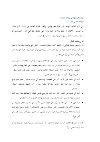 ‫كيف‬‫ف‬ّ‫تعر‬‫ّز‬‫ي‬‫وتم‬‫بيئات‬‫التعليم؟‬
‫البيئات‬‫التعليمية‬:
‫متثل‬‫البيئة‬‫التعليمية‬‫الوسط‬‫الذي‬‫حييط‬‫املعلم‬‫احملتوى‬‫و‬‫املتعلم‬‫و‬.‫فالبيئة‬‫التعليمية‬‫هي‬‫السياق‬‫الذي‬‫حيدث‬
‫فيه‬‫يس‬‫ر‬‫التد‬.‫باإلضافة‬‫إىل‬‫ذلك‬‫فإهنا‬‫متثل‬‫البيئة‬،‫املادية‬‫فهي‬‫تتشكل‬‫طبقا‬‫لنوع‬‫الدرس‬‫الذي‬‫جيب‬‫أن‬
،‫حيدث‬‫وتتأثر‬‫باجتاهات‬‫وميول‬‫الذين‬‫ينظمون‬‫ويشغلون‬‫تلك‬‫البيئة‬.
‫أنواع‬‫بيئات‬‫التعلم‬:
‫قام‬‫انسفورد‬‫ر‬‫ب‬‫اون‬‫ر‬‫وب‬‫كنغ‬‫كو‬‫و‬‫يف‬‫كتاهبم‬"‫كيف‬‫يتعلم‬‫األشخاص‬:،‫العقل‬‫املخ‬‫بة‬‫ر‬‫التج‬‫و‬‫املدرسة‬‫و‬"‫بوصف‬
‫بعة‬‫ر‬‫أ‬‫اع‬‫و‬‫أن‬‫لبيئات‬‫التعليم‬:‫البيئة‬‫اليت‬‫ز‬ّ‫ك‬‫تر‬‫على‬،‫املتعلم‬‫البيئة‬‫و‬‫اليت‬‫تكز‬‫ر‬‫ت‬‫على‬،‫فة‬‫ر‬‫املع‬‫البيئة‬‫و‬‫اليت‬‫كز‬‫تر‬‫على‬
‫التقييم‬‫و‬‫أ‬‫ا‬‫ري‬‫خ‬‫البيئة‬‫اليت‬‫ز‬ّ‫ك‬‫تر‬‫على‬‫اجملتمع‬.
‫البيئة‬‫اليت‬‫تعتمد‬‫على‬‫املتعلم‬:‫كز‬‫تر‬‫على‬‫االجتاهات‬‫و‬‫ا‬‫ات‬‫ر‬‫ملها‬‫املعارف‬‫و‬‫االعتقادات‬‫و‬‫اليت‬‫جيلبها‬
‫الطالب‬‫معه‬‫إىل‬‫أي‬‫بيئة‬‫تعليمية‬.‫يف‬‫هذه‬‫البيئة‬‫يستخدم‬‫املعلم‬‫معلومات‬‫عن‬‫املتعلم‬‫وعالقته‬‫باحملتوى‬
،‫التعليمي‬‫باإلضافة‬‫إىل‬‫أفكار‬‫املتعلم‬‫املسبقة‬‫كذلك‬‫و‬‫مفاهيمه‬،‫اخلاطئة‬‫حيث‬‫يقوم‬‫املتعلم‬‫بتكوين‬
‫مفاهيم‬(‫نتمىن‬‫أن‬‫تكون‬‫أحسن‬)‫جديدة‬‫عن‬‫احملتوى‬.
‫البيئة‬‫اليت‬‫تعتمد‬‫على‬‫فة‬‫ر‬‫املع‬:‫كز‬‫تر‬‫على‬‫املعلومات‬‫األنشطة‬‫و‬‫اليت‬‫تساعد‬‫املتعلم‬‫يف‬‫تطوير‬‫فهم‬‫ع‬‫للفر‬
‫فة‬‫ر‬‫املع‬.‫يف‬‫هذه‬‫البيئة‬‫يتلقى‬‫املتعلم‬‫معلومات‬‫منظمة‬‫جيدا‬‫من‬‫أجل‬‫تسهيل‬‫التخطيط‬‫التفكري‬‫و‬
‫اتيجي‬‫رت‬‫االس‬.
‫البيئة‬‫اليت‬‫تعتمد‬‫على‬‫التقدير‬:‫كز‬‫تر‬‫هذه‬‫البيئة‬‫على‬‫منح‬‫الفرص‬‫للتغذية‬‫اجعة‬‫ر‬‫ال‬‫اجعة‬‫ر‬‫امل‬‫و‬.‫و‬‫هذه‬‫البيئة‬
‫تستخدم‬‫يقة‬‫ر‬‫ط‬‫االختبار‬‫النقد‬‫و‬‫إلعطاء‬‫فرص‬‫للمتعلمني‬‫إلعادة‬‫التفكري‬‫اجعة‬‫ر‬‫وم‬‫أفكارهم‬.
‫البيئة‬‫اليت‬‫تعتمد‬‫على‬‫اجملتمع‬:‫كز‬‫تر‬‫على‬‫هؤالء‬‫الذين‬‫مون‬ّ‫ل‬‫يتع‬‫من‬‫بعضهم‬‫البعض‬‫ويؤثرون‬‫يف‬
‫اجملتمعات‬‫األكرب‬‫ويف‬‫األشخاص‬‫الذين‬‫كون‬‫يشرت‬‫يف‬‫نفس‬‫االهتمامات‬‫او‬‫ا‬‫ألهداف‬‫ويف‬‫هذه‬‫البيئة‬
‫تستخدم‬‫العالقة‬‫بني‬‫البيئة‬‫التعليمية‬‫البيئة‬‫و‬‫اخلارجية‬‫لتضفي‬‫على‬‫احملتوى‬‫مغزى‬‫أكرب‬‫وتضعه‬‫يف‬‫سياق‬
‫أكثر‬‫مشوال‬.
‫ال‬‫بد‬‫أن‬‫نضع‬‫يف‬‫االعتبار‬‫أن‬‫هذه‬‫البيئات‬‫ال‬‫تقتصر‬‫على‬‫نفسها‬.‫فقد‬‫أوضح‬‫انسفورد‬‫ر‬‫ب‬‫اون‬‫ر‬‫وب‬‫كنغ‬‫كو‬‫و‬‫أن‬
‫هذه‬‫البيئات‬‫تعمل‬‫سويا‬.
 