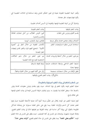‫عترب‬ُ‫ت‬‫و‬‫البيئة‬‫التعليمية‬‫املفتوحة‬‫مفيدة‬‫يف‬‫يز‬‫ز‬‫تع‬‫التفكري‬‫املتباين‬‫وتعد‬‫مساعدة‬‫يف‬‫احلاالت‬‫التعليمية‬‫اليت‬
‫يكون‬‫فيها‬‫وجهات‬‫نظر‬‫متعددة‬.
‫وتشرتك‬‫كل‬‫من‬‫البيئة‬‫التعليمية‬‫املوجهة‬‫املفتوحة‬‫و‬‫يف‬‫تأسيس‬‫أهداف‬‫تعليمية‬.
‫هة‬ّ‫املوج‬ ‫التعلم‬ ‫بيئات‬‫املفتوحة‬ ‫التعلم‬ ‫بيئات‬
‫احملتوى‬ ‫يقسم‬‫على‬ ‫ويدرس‬‫دفعات‬‫املعاجلة‬ ‫عمليات‬ ‫أجل‬ ‫من‬ ‫للطالب‬ ‫الفرص‬ ‫هتيئ‬
‫التفسري‬‫و‬.‫بة‬‫ر‬‫التج‬‫و‬
‫اكتشاف‬‫مفاهيم‬ ‫وإتقان‬‫مبسط‬ ‫بشكل‬ ‫حمددة‬‫اليومية‬ ‫بالتجارب‬ ‫بط‬‫ر‬‫ت‬ ‫املفاهيم‬.
‫منظم‬ ‫يس‬‫ر‬‫تد‬ ‫استخدام‬-‫التعلم‬ ‫اتيجيات‬‫رت‬‫اس‬‫ة‬‫ر‬‫"الصو‬ ‫إىل‬ ‫النظر‬ ‫خالل‬ ‫من‬ ‫املعلومة‬ ‫تكتشف‬
."‫الكبرية‬‫الفهم‬ ‫تشجيع‬،‫املرن‬‫تقدير‬ ‫وحتفيز‬‫وجهات‬
‫املتعددة‬ ‫النظر‬
‫أنشطة‬ ‫خالل‬ ‫من‬ ‫التعلم‬ ‫يز‬‫ز‬‫تع‬ ‫يتم‬‫و‬.‫حمددة‬ ‫يبات‬‫ر‬‫تد‬‫العالقات‬ ‫دعم‬ ‫خالل‬ ‫من‬ ‫التعلم‬ ‫يز‬‫ز‬‫تع‬ ‫يتم‬
‫التعليمية‬ ‫املادة‬ ‫مع‬ ‫للفرد‬ ‫الشخصية‬
‫خارجية‬ ‫اطات‬‫رت‬‫اش‬ ‫اسطة‬‫و‬‫ب‬ ‫الداخلي‬ ‫التعلم‬ ‫تنشيط‬
‫بعناية‬ ‫موجهة‬
‫بالسياق‬ ‫فة‬‫ر‬‫املع‬ ‫تبط‬‫ر‬‫ت‬
‫صحيحة‬ ‫استجابات‬ ‫خالل‬ ‫من‬ ‫اإلتقان‬ ‫حيقق‬‫احملاولة‬ ‫خالل‬ ‫من‬ ‫الفهم‬ ‫أمهية‬ ‫على‬ ‫كز‬‫ير‬.‫اخلطأ‬‫و‬
(‫شكل‬2:)‫املفتوح‬ ‫التعلم‬ ‫بيئات‬‫هة‬ّ‫املوج‬‫و‬.
‫دور‬‫المعلم‬‫في‬ ‫والمتعلم‬‫بيئات‬‫التعليم‬‫هة‬ّ‫الموج‬‫والمفتوحة‬:
‫عملية‬‫التعليم‬‫املوجه‬‫يكون‬‫املعلم‬‫يف‬‫ة‬‫ر‬‫بؤ‬،‫النشاط‬‫حيث‬‫يقوم‬‫بتقدمي‬‫وعرض‬‫معلومات‬‫حمددة‬‫ويقرر‬
‫بالضبط‬‫ماذا‬‫سيفعل‬‫الطلبة‬‫وم‬‫ا‬‫يقومون‬‫به‬.‫ويتم‬‫توظيف‬‫يقة‬‫ر‬‫ط‬‫يس‬‫ر‬‫التد‬‫املوجة‬‫يف‬‫بيئات‬‫التعليم‬‫املوجهة‬
‫على‬‫نطاق‬‫اسع‬‫و‬.
‫تقوم‬‫عملية‬‫التعليم‬‫غري‬‫املوجه‬‫بإمها‬‫ل‬‫دور‬‫م‬ّ‫ل‬‫املع‬‫بدرجة‬‫كبرية‬‫أثناء‬‫عملية‬‫األنشطة‬‫التعليمية‬‫حيث‬‫يقوم‬
‫املعلم‬‫بتقدمي‬‫كل‬‫الدعم‬‫اإلرشاد‬‫و‬‫للطلبة‬‫بينما‬‫يقع‬‫على‬‫عاتق‬‫الطلبة‬‫مسئولية‬‫حل‬‫ومعاجلة‬‫املشاكل‬
‫املطروحة‬‫بالطرق‬‫اليت‬‫هنا‬‫و‬‫ير‬‫أكثر‬‫مناسبة‬‫هلم‬.‫و‬‫هذه‬‫يقة‬‫ر‬‫الط‬‫يتم‬‫تطبيقها‬‫غالبا‬‫يف‬‫بيئات‬‫التعليم‬‫املفتوح‬.
‫وهناك‬‫ان‬‫ري‬‫تعب‬‫ان‬‫ر‬‫مشهو‬‫يوضحان‬‫دور‬‫املدرس‬‫يف‬‫كلتا‬‫العمليتني‬.‫حيث‬‫يطلق‬‫على‬‫املدرس‬‫يف‬‫حالة‬‫التعليم‬
‫املوجه‬"‫احلكيم‬‫يعتلي‬‫املنصة‬"‫بينما‬‫يطلق‬‫على‬‫املدرس‬‫يف‬‫حالة‬‫التعليم‬‫املفتوح‬"‫املرشد‬‫جانبا‬ ‫يتنحى‬."
 