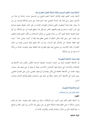 ‫أنشطة‬‫بيئات‬‫التعليم‬‫الموجه‬‫وكذلك‬‫أنشطة‬‫التعليم‬‫المفتوح‬‫ًا‬‫ع‬‫م‬:
‫أنشطة‬‫بيئات‬‫التعليم‬‫املوجه‬‫كذلك‬‫و‬‫أنشطة‬‫التعليم‬‫املفتوح‬‫من‬‫املستحيل‬‫اجد‬‫و‬‫ت‬‫إحداها‬‫يف‬‫لة‬‫ز‬‫ع‬‫عن‬
،‫األخرى‬‫وعلى‬‫سبيل‬‫املثال‬‫فإن‬‫النشاط‬‫التعليمي‬‫اجليد‬‫الذي‬‫يعتمد‬‫على‬‫عرض‬‫املشكلة‬‫البحث‬‫و‬‫عن‬‫حل‬
‫هلا‬‫سوف‬‫يقدم‬‫فرصا‬‫للمتعلمني‬‫لتلقي‬‫استقبال‬‫و‬‫املعلومات‬‫املقدمة‬‫من‬‫قبل‬‫اء‬‫رب‬‫اخل‬‫يقة‬‫ر‬‫بط‬‫موجهه‬‫ة‬‫ر‬‫ومباش‬
‫ويف‬‫نفس‬‫الوقت‬‫يساهم‬‫يف‬‫ف‬‫هم‬‫وحتليلهم‬‫اخلاص‬‫هبم‬‫كل‬‫و‬‫هذا‬‫بالطبع‬‫يقودنا‬‫إىل‬‫حل‬‫املشكلة‬.‫يف‬ّ‫أي‬
‫عملية‬‫تعليمية‬‫متتابعة‬‫حتوي‬‫أكثر‬‫من‬‫نشاط‬‫تعليمي‬‫من‬‫املمكن‬‫االستفادة‬‫من‬‫أفكار‬‫التعليم‬‫املوجه‬‫التعليم‬‫و‬
‫غري‬‫املوجه‬.‫على‬‫سبيل‬‫املثال‬‫ميكن‬‫م‬ّ‫ل‬‫للمع‬‫أن‬‫يقضي‬‫معظم‬‫وقته‬‫وفقا‬‫ل‬"‫املرشد‬‫يتنحى‬‫جانبا‬"‫حيث‬
‫يقوم‬‫الطلبة‬‫مبحاولة‬‫حل‬‫املشاكل‬‫حمل‬،‫اسة‬‫ر‬‫الد‬‫بينما‬‫يف‬‫حالة‬‫تطبيق‬‫طرق‬‫يس‬‫ر‬‫التد‬‫املوجه‬‫من‬‫خالل‬
‫التقدمي‬‫أو‬‫إلقاء‬‫ات‬‫ر‬‫احملاض‬‫عن‬‫موضوع‬‫بعينه‬‫يقوم‬‫املعلم‬‫يف‬‫هذ‬‫ه‬‫يقة‬‫ر‬‫الط‬‫بتوفري‬‫معلومات‬‫خاصة‬‫من‬‫شأهنا‬
‫أن‬‫تساعد‬‫يف‬‫حل‬‫املشكلة‬.
‫كيف‬‫ف‬ّ‫تعر‬‫األنشطة‬‫التعليمية؟‬
‫إن‬‫األنشطة‬‫التعليمية‬‫ة‬‫ر‬‫عبا‬‫عن‬‫ات‬‫رب‬‫اخل‬‫املصممة‬‫خصيصا‬‫ملساعدة‬‫م‬ّ‫ل‬‫املتع‬.‫وتكمن‬‫هذه‬‫األنشطة‬‫يف‬
‫التفاعالت‬‫األ‬‫و‬‫حداث‬‫اليت‬‫يشارك‬‫فيها‬‫األشخاص‬‫الكتساب‬‫فة‬‫ر‬‫مع‬‫أو‬‫ة‬‫ر‬‫مها‬‫أو‬‫حىت‬‫وجهة‬‫نظر‬‫جديدة‬.
‫ويوجد‬‫العديد‬‫من‬‫األنشطة‬‫املختلفة‬‫اليت‬‫ميكن‬‫توفرها‬‫يف‬‫أي‬‫موقف‬‫تعليمي‬.‫وليس‬‫على‬‫املصمم‬‫التعليمي‬
‫سوى‬‫حتديد‬‫أي‬‫األنشطة‬‫أكثر‬‫فاعلية‬‫ا‬‫ز‬‫تك‬‫ر‬‫م‬‫يف‬‫ذلك‬‫على‬‫احتياجات‬‫م‬ّ‫ل‬‫املتع‬‫كذلك‬‫و‬‫أهداف‬‫وغايات‬
‫الدرس‬.
‫أنواع‬‫األنشطة‬‫التعليمية‬:
‫التعلم‬‫القائم‬‫على‬‫حل‬‫المشكالت‬:
‫املفهوم‬:
‫إن‬‫أنشطة‬‫التعلم‬‫القائم‬‫على‬‫أسلوب‬‫حل‬‫املشكالت‬‫ة‬‫ر‬‫عبا‬‫عن‬‫اقف‬‫و‬‫م‬‫تعلم‬‫مفتوحة‬.‫عادة‬‫يتم‬‫تقدمي‬
‫وعرض‬‫مشكلة‬‫ما‬‫على‬‫الطلبة‬‫و‬‫هذه‬‫املشكلة‬‫حتتاج‬‫إىل‬،‫حل‬‫وعلى‬‫هذا‬‫األساس‬‫يتم‬‫حتفيز‬‫الطالب‬‫الدفع‬‫و‬
‫به‬‫سعيا‬‫إلجياد‬‫احلل‬‫من‬‫خالل‬‫استخدام‬‫املصادر‬‫ات‬‫و‬‫األد‬‫و‬‫املتاحة‬‫له‬.
‫يقة‬‫ر‬‫ط‬‫تفعيلها‬:
 