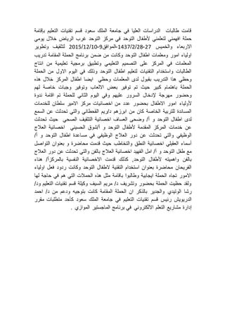 ‫قسم‬ ‫سعود‬ ‫الملك‬ ‫جامعة‬ ‫في‬ ‫العليا‬ ‫الدراسات‬ ‫طالبات‬ ‫قامت‬‫تقنيات‬‫التعليم‬‫بإقامة‬
‫لتعلمني‬ ‫افهمني‬ ‫حملة‬‫ألطفال‬‫يومي‬ ‫خالل‬ ‫الرياض‬ ‫غرب‬ ‫التوحد‬ ‫مركز‬ ‫في‬ ‫التوحد‬
‫والخميس‬ ‫االربعاء‬72-72/7/7342-‫الموافق‬9-71/77/7172‫وتطوير‬ ‫لتثقيف‬
‫التوحد‬ ‫اطفال‬ ‫ومعلمات‬ ‫امور‬ ‫اولياء‬‫ضمن‬ ‫من‬ ‫وكانت‬‫تدريب‬ ‫المقامة‬ ‫الحملة‬ ‫برنامج‬
‫انتاج‬ ‫من‬ ‫تعليمية‬ ‫برمجية‬ ‫وتطبيق‬ ‫التعليمي‬ ‫التصميم‬ ‫على‬ ‫المركز‬ ‫في‬ ‫المعلمات‬
‫الحملة‬ ‫من‬ ‫االول‬ ‫اليوم‬ ‫في‬ ‫وذلك‬ ‫التوحد‬ ‫اطفال‬ ‫لتعليم‬ ‫التقنيات‬ ‫واستخدام‬ ‫الطالبات‬
‫المعلما‬ ‫لدى‬ ‫بقبول‬ ‫التدريب‬ ‫هذا‬ ‫وحظي‬‫وحظي‬ ‫ت‬‫ايضا‬‫هذه‬ ‫خالل‬ ‫المركز‬ ‫اطفال‬
‫الحملة‬‫باهت‬‫مام‬‫لهم‬ ‫خاصة‬ ‫وجبات‬ ‫وتوفير‬ ‫االلعاب‬ ‫بعض‬ ‫توفير‬ ‫تم‬ ‫حيث‬ ‫كبير‬
‫مهرجة‬ ‫وحضور‬‫إلدخال‬‫السرور‬‫ندوة‬ ‫اقامة‬ ‫تم‬ ‫للحملة‬ ‫الثاني‬ ‫اليوم‬ ‫وفي‬ ‫عليهم‬
‫ألولياء‬‫للخدمات‬ ‫سلطان‬ ‫االمير‬ ‫مركز‬ ‫اخصائيات‬ ‫من‬ ‫عدد‬ ‫بحضور‬ ‫االطفال‬ ‫امور‬
‫تح‬ ‫والتي‬ ‫القحطاني‬ ‫د/ريم‬ ‫ابرزهم‬ ‫من‬ ‫كان‬ ‫الخاصة‬ ‫للتربية‬ ‫المساندة‬‫السمع‬ ‫عن‬ ‫دثت‬
‫و‬ ‫التوحد‬ ‫اطفال‬ ‫لدى‬‫تحدثت‬ ‫حيث‬ ‫الصحي‬ ‫التثقيف‬ ‫اخصائية‬ ‫العساف‬ ‫وضحى‬ /‫أ‬
‫المقدمة‬ ‫المركز‬ ‫خدمات‬ ‫عن‬‫ألطفال‬‫اخصائية‬ ‫الحسيني‬ ‫أ/شوق‬ ‫و‬ ‫التوحد‬‫العالج‬
‫دور‬ ‫عن‬ ‫تحدثت‬ ‫والتي‬ ‫الوظيفي‬‫العالج‬‫و‬ ‫التوحد‬ ‫اطفال‬ ‫مساعدة‬ ‫في‬ ‫الوظيفي‬/‫أ‬
‫والتخاطب‬ ‫النطق‬ ‫اخصائية‬ ‫العقيلي‬ ‫أسماء‬‫محاضر‬ ‫قدمت‬ ‫حيث‬‫ة‬‫التواصل‬ ‫بعنوان‬ ‫و‬
‫و‬ ‫التوحد‬ ‫طفل‬ ‫مع‬‫العالج‬ ‫دور‬ ‫عن‬ ‫تحدثت‬ ‫والتي‬ ‫بالفن‬ ‫العالج‬ ‫اخصائية‬ ‫الفهيد‬ ‫امل‬ /‫أ‬
‫التوحد‬ ‫ألطفال‬ ‫واهميته‬ ‫بالفن‬,‫هناء‬ /‫بالمركزأ‬ ‫النفسية‬ ‫االخصائية‬ ‫قدمت‬ ‫كذلك‬
‫التوحد‬ ‫الطفال‬ ‫التقنية‬ ‫استخدام‬ ‫بعنوان‬ ‫محاضرة‬ ‫الفريحان‬‫اوليا‬ ‫فعل‬ ‫ردود‬ ‫وكانت‬‫ء‬
‫لها‬ ‫حاجة‬ ‫في‬ ‫هم‬ ‫التي‬ ‫الحمالت‬ ‫هذه‬ ‫مثل‬ ‫باقامة‬ ‫وطالبوا‬ ‫ايجابية‬ ‫الحملة‬ ‫تجاه‬ ‫االمور‬
/‫ود‬ ‫التعليم‬ ‫تقنيات‬ ‫قسم‬ ‫وكيلة‬ ‫السيف‬ ‫مريم‬ /‫د‬ ‫وتشريف‬ ‫بحضور‬ ‫الحملة‬ ‫حظيت‬ ‫ولقد‬
‫الوتيدي‬ ‫رشا‬‫بتوج‬ ‫كانت‬ ‫المقامة‬ ‫الحملة‬ ‫ان‬ ‫بالذكر‬ ‫والجدير‬‫ي‬‫احمد‬ /‫د‬ ‫من‬ ‫ودعم‬ ‫ه‬
‫التعل‬ ‫تقنيات‬ ‫قسم‬ ‫رئيس‬ ‫الدريويش‬‫جامعة‬ ‫في‬ ‫يم‬‫مقرر‬ ‫متطلبات‬ ‫كأحد‬ ‫سعود‬ ‫الملك‬
‫إدارة‬. ‫الموازي‬ ‫الماجستير‬ ‫برنامج‬ ‫في‬ ‫االلكتروني‬ ‫التعلم‬ ‫مشاريع‬
 