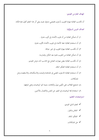 4
‫الفيديو‬ ‫من‬ ‫العام‬ ‫الهدف‬:
‫أ‬‫الطالبة‬ ‫تكتسب‬ ‫ن‬‫يبقى‬ ‫حبيث‬ ‫مشوق‬ ‫قصصي‬ ‫بأسلوب‬ ‫يب‬‫ر‬‫التق‬ ‫مهارة‬‫أ‬‫التعلم‬ ‫هذا‬ ‫ثر‬‫أ‬‫ممكنة‬ ‫فرتة‬ ‫طول‬.
‫كية‬‫السلو‬ ‫الدرس‬ ‫أهداف‬:
1)‫الطالبة‬ ‫تتمكن‬ ‫أن‬‫عشرة‬ ‫أقرب‬ ‫إىل‬ ‫األعداد‬ ‫تقرب‬ ‫أن‬ ‫من‬.
6)‫أن‬‫األ‬ ‫خط‬ ‫الطالبة‬ ‫تستخدم‬‫األ‬ ‫يب‬‫ر‬‫تق‬ ‫يف‬ ‫عداد‬‫عداد‬‫ألقرب‬‫عشرة‬.
3)‫أن‬‫الطالبة‬ ‫تكتسب‬‫حياهتا‬ ‫امور‬ ‫يف‬ ‫يب‬‫ر‬‫التق‬ ‫مهارة‬.
4)‫أن‬‫املمارسة‬‫و‬ ‫ار‬‫ر‬‫التك‬ ‫بعد‬ ‫ذهنيا‬ ‫يب‬‫ر‬‫التق‬ ‫من‬ ‫الطالبة‬ ‫تتمكن‬.
5)‫أن‬‫الفيديو‬ ‫عرض‬ ‫اثناء‬ ‫احلاسب‬ ‫مع‬ ‫التعامل‬ ‫ات‬‫ر‬‫مها‬ ‫بعض‬ ‫الطالبة‬ ‫تكتسب‬.
6)‫أن‬‫الناقد‬ ‫التفكري‬ ‫الطالبة‬ ‫تستخدم‬.
0)‫أن‬‫وحل‬ ‫االستقصاء‬‫و‬ ‫االستكشاف‬‫و‬ ‫البحث‬‫و‬ ‫املشاهدة‬ ‫يف‬ ‫العلمي‬ ‫االسلوب‬ ‫الطالبة‬ ‫تستخدم‬
‫املشكالت‬.
8)‫الطالب‬ ‫تشجيع‬‫تذوقها‬ ‫وعلى‬ ‫ياضيات‬‫ر‬‫ال‬ ‫حنو‬ ‫سليمة‬ ‫اجتاهات‬‫و‬ ‫ميول‬ ‫تكوين‬ ‫على‬.
9)‫االتصال‬‫و‬ ‫النفس‬ ‫عن‬ ‫التعبري‬ ‫يف‬ ‫ياضيات‬‫ر‬‫ال‬ ‫لغة‬ ‫استخدام‬‫ين‬‫ر‬‫باألخ‬.
‫التعليم‬ ‫استراتيجيات‬:
‫الفردي‬ ‫الذايت‬ ‫التعلم‬.
‫ار‬‫و‬‫احل‬‫و‬ ‫النقاش‬.
‫الناقد‬ ‫التفكري‬.
‫املشكالت‬ ‫حل‬.
 