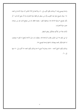 7
‫احدة‬‫و‬‫رقما‬ ‫ويصبح‬6‫يكون‬ ‫وبذلك‬‫أ‬‫قرب‬‫إ‬‫ىل‬66‫احلالتني‬ ‫كال‬‫يف‬ ‫ونالحظ‬ ،‫أ‬‫ل‬‫ز‬‫من‬ ‫ن‬‫ة‬‫العدد‬ ‫يف‬ ‫االحاد‬
14‫و‬ ‫يب‬‫ر‬‫التق‬ ‫بعد‬ ‫ا‬‫ر‬‫صف‬ ‫تصبح‬ ‫سوف‬‫أ‬‫ن‬‫ات‬‫ر‬‫العش‬ ‫لة‬‫ز‬‫من‬ ‫فقط‬ ‫هو‬ ‫سيتغري‬ ‫من‬‫إ‬‫ما‬‫أ‬‫ن‬‫هو‬ ‫كما‬‫يبقى‬1‫أ‬‫و‬
‫ليصبح‬ ‫يكرب‬6‫و‬‫الرقم‬ ‫سيحتلها‬ ‫هنا‬ ‫االحاد‬ ‫لة‬‫ز‬‫من‬6‫سيحدد‬ ‫من‬ ‫هو‬ ‫الباب‬ ‫سيفتح‬ ‫من‬ ‫بان‬ ‫فقط‬ ‫وتفيدنا‬
‫ات‬‫ر‬‫العش‬ ‫لة‬‫ز‬‫من‬ ‫مصري‬.
‫الشطار‬ ‫يتعلم‬ ‫ار‬‫ر‬‫فبالتك‬ ‫للتأكيد‬ ‫اخر‬ ‫مثال‬ ‫لنأخذ‬
‫ا‬ ‫لو‬‫الرقم‬ ‫تى‬65‫إىل‬‫الرق‬ ‫له‬ ‫ليفتح‬ ‫االحاد‬ ‫منزل‬ ‫باب‬ ‫سيطرق‬ ‫فان‬ ‫املساعدة‬ ‫يطلب‬ ‫لني‬‫ز‬‫املن‬‫م‬5‫ويضيف‬
‫له‬‫قفز‬ ‫له‬ ‫ويضاف‬ ‫العدد‬ ‫فيكرب‬ ‫اخلربة‬‫ة‬‫ليصبح‬ ‫احدة‬‫و‬05.
‫أحاده‬ ‫الناتج‬ ‫يكون‬ ‫وبذلك‬6،‫دائما‬‫اته‬‫ر‬‫وعش‬‫أ‬‫صبح‬0‫العدد‬ ‫يكون‬ ‫وبذلك‬ ‫هنا‬65‫أ‬‫قرب‬‫إ‬‫ىل‬06‫منها‬
‫إ‬‫ىل‬66.
 