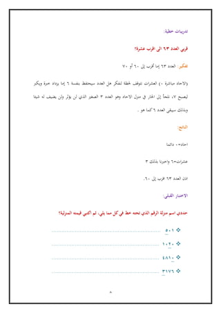 8
‫خطية‬ ‫يبات‬‫ر‬‫تد‬:
‫العدد‬ ‫بي‬‫ر‬‫ق‬36‫عشرة؟‬ ‫اقرب‬ ‫الى‬
‫تفكير‬:‫العدد‬63‫إ‬‫ما‬‫أ‬‫قرب‬‫إ‬‫ىل‬66‫أ‬‫و‬06
(‫اال‬‫حاد‬‫مباشرة‬6)‫حلر‬ ‫نتوقف‬ ‫ات‬‫ر‬‫العش‬‫ة‬‫بنفسة‬ ‫سيحتفظ‬ ‫العدد‬ ‫هل‬ ‫لنفكر‬6‫إ‬‫ما‬‫ويكرب‬ ‫خربة‬ ‫يزداد‬
‫ليصبح‬0‫نلجأ‬ ،‫إ‬‫العدد‬ ‫وهو‬ ‫االحاد‬ ‫منزل‬ ‫يف‬ ‫اجلار‬ ‫ىل‬3‫شيئا‬ ‫له‬ ‫يضيف‬ ‫لن‬‫و‬ ‫يؤثر‬ ‫لن‬ ‫الذي‬ ‫الصغري‬
‫العدد‬ ‫سيبقى‬ ‫وبذلك‬6‫هو‬ ‫كما‬.
‫الناتج‬:
‫احاد‬=6‫دائما‬
‫ات‬‫ر‬‫عش‬=6‫بذلك‬ ‫نا‬‫رب‬‫اخ‬‫و‬3
‫العدد‬ ‫اذن‬63‫اق‬‫رب‬‫إ‬‫ىل‬66.
‫القبلي‬ ‫االختبار‬:
‫لية؟‬‫ز‬‫المن‬ ‫قيمته‬ ‫اكتبي‬ ‫ثم‬ ،‫يلي‬ ‫مما‬ ‫كل‬‫في‬ ‫خط‬ ‫تحته‬ ‫الذي‬ ‫الرقم‬ ‫لة‬‫ز‬‫من‬ ‫اسم‬ ‫حددي‬
115..................................................................
1211.................................................................
1181.................................................................
1736.................................................................
 