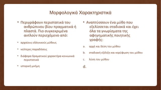 Μορφολογικά Χαρακτηριστικά
• Περιγράφουν περιστατικά του
ανθρώπινου βίου πραγματικά ή
πλαστά. Πιο συγκεκριμένα
αντλούν περιεχόμενο από:
• αρχαίους ελληνικούς μύθους
• νεότερες παραδόσεις
• διάφορα δραματικού χαρακτήρα κοινωνικά
περιστατικά
• ιστορική μνήμη
• Αναπτύσσουν ένα μύθο που
εξελίσσεται σταδιακά και έχει
όλα τα γνωρίσματα της
αφηγηματικής ποιητικής
γραφής:
a. αρχή και δέση του μύθου
b. σταδιακή εξέλιξη και κορύφωση του μύθου
c. λύση του μύθου
d.
 