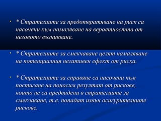 • * Стратегиите за предотвратяване на риск са* Стратегиите за предотвратяване на риск са
насочени към намаляване на вероятността отнасочени към намаляване на вероятността от
неговото възникване.неговото възникване.
• * Стратегиите за смекчаване целят намаляване* Стратегиите за смекчаване целят намаляване
на потенциалния негативен ефект от риска.на потенциалния негативен ефект от риска.
• * Стратегиите за справяне са насочени към* Стратегиите за справяне са насочени към
постигане на поносим резултат от рискове,постигане на поносим резултат от рискове,
които не са предвидени в стратегиите закоито не са предвидени в стратегиите за
смекчаване, т.е. попадат извън осигурителнитесмекчаване, т.е. попадат извън осигурителните
рискове.рискове.
 