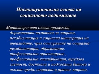 Институционална основа наИнституционална основа на
социалното подпомаганесоциалното подпомагане
Министерският съвет провеждаМинистерският съвет провежда
държавната политика за защита,държавната политика за защита,
рехабилитация и социална интеграция нарехабилитация и социална интеграция на
инвалидите, чрез осигуряване на социалнаинвалидите, чрез осигуряване на социална
рехабилитация, образование,рехабилитация, образование,
професионално ориентиране ,професионално ориентиране ,
професионална квалификация, трудовапрофесионална квалификация, трудова
заетост, достъпна и подходяща битова изаетост, достъпна и подходяща битова и
околна среда, социална и правна защита.околна среда, социална и правна защита.
 