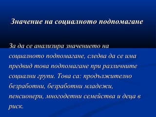 Значение на социалното подпомаганеЗначение на социалното подпомагане
За да се анализира значението наЗа да се анализира значението на
социалното подпомагане, следва да се имасоциалното подпомагане, следва да се има
предвид това подпомагане при различнитепредвид това подпомагане при различните
социални групи. Това са: продължителносоциални групи. Това са: продължително
безработни, безработни младежи,безработни, безработни младежи,
пенсионери, многодетни семейства и деца впенсионери, многодетни семейства и деца в
риск.риск.
 