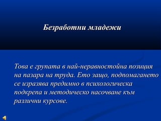 Безработни младежиБезработни младежи
Това е групата в най-неравностойна позицияТова е групата в най-неравностойна позиция
на пазара на труда. Ето защо, подпомаганетона пазара на труда. Ето защо, подпомагането
се изразява предимно в психологическасе изразява предимно в психологическа
подкрепа и методическо насочване къмподкрепа и методическо насочване към
различни курсове.различни курсове.
 