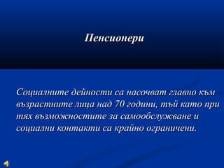 ПенсионериПенсионери
Социалните дейности са насочват главно къмСоциалните дейности са насочват главно към
възрастните лица над 70 години, тъй като привъзрастните лица над 70 години, тъй като при
тях възможностите за самообслужване итях възможностите за самообслужване и
социални контакти са крайно ограничени.социални контакти са крайно ограничени.
 