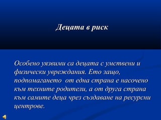 Децата в рискДецата в риск
Особено уязвими са децата с умствени иОсобено уязвими са децата с умствени и
физически увреждания. Ето защо,физически увреждания. Ето защо,
подпомагането от една страна е насоченоподпомагането от една страна е насочено
към техните родители, а от друга странакъм техните родители, а от друга страна
към самите деца чрез създаване на ресурсникъм самите деца чрез създаване на ресурсни
центрове.центрове.
 