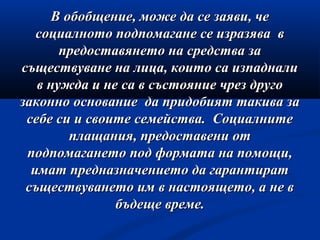 В обобщение, може да се заяви, чеВ обобщение, може да се заяви, че
социалното подпомагане се изразява всоциалното подпомагане се изразява в
предоставянето на средства запредоставянето на средства за
съществуване на лица, които са изпадналисъществуване на лица, които са изпаднали
в нужда и не са в състояние чрез другов нужда и не са в състояние чрез друго
законно основание да придобият такива зазаконно основание да придобият такива за
себе си и своите семейства. Социалнитесебе си и своите семейства. Социалните
плащания, предоставени отплащания, предоставени от
подпомагането под формата на помощи,подпомагането под формата на помощи,
имат предназначението да гарантиратимат предназначението да гарантират
съществуването им в настоящето, а не всъществуването им в настоящето, а не в
бъдеще време.бъдеще време.
 