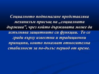 Социалното подпомагане представляваСоциалното подпомагане представлява
механизъм присъщ на „социалнатамеханизъм присъщ на „социалната
държава”, чрез който държавата може дадържава”, чрез който държавата може да
изпълнява защитните си функции. То сеизпълнява защитните си функции. То се
гради върху известни и традиционнигради върху известни и традиционни
принципи, които показват относителнапринципи, които показват относителна
стабилност за по-дълъг период от време.стабилност за по-дълъг период от време.
 