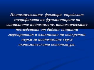 Икономическите факториИкономическите фактори определятопределят
спецификата на функциониране наспецификата на функциониране на
социалното подпомагане, икономическитесоциалното подпомагане, икономическите
последствия от дадени защитнипоследствия от дадени защитни
мероприятия и влиянието на конкретнимероприятия и влиянието на конкретни
мерки за подпомагане върхумерки за подпомагане върху
икономическата конюнктураикономическата конюнктура..
 