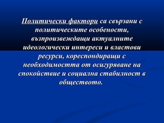 Политически факториПолитически фактори са свързани сса свързани с
политическите особености,политическите особености,
възпроизвеждащи актуалнитевъзпроизвеждащи актуалните
идеологически интереси и властовиидеологически интереси и властови
ресурси, кореспондиращи сресурси, кореспондиращи с
необходимостта от осигуряване нанеобходимостта от осигуряване на
спокойствие и социална стабилност вспокойствие и социална стабилност в
обществото.обществото.
 