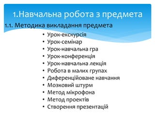 1.Навчальна робота з предмета
1.1. Методика викладання предмета
• Урок-екскурсія
• Урок-семінар
• Урок-навчальна гра
• Урок-конференція
• Урок-навчальна лекція
• Робота в малих групах
• Диференційоване навчання
• Мозковий штурм
• Метод мікрофона
• Метод проектів
• Створення презентацій
 