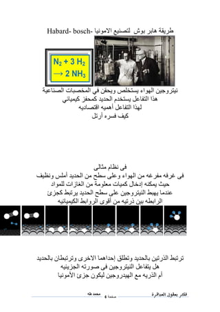 ‫فكر‬‫العباقرة‬ ‫بعقول‬
‫صفحة‬4
‫محمد‬‫طه‬
‫ط‬‫بوش‬ ‫هابر‬ ‫ريقة‬‫االمونيا‬ ‫لتصنيع‬Habard- bosch-
‫الصناعية‬ ‫المخصبات‬ ‫في‬ ‫ويحقن‬ ‫يستخلص‬ ‫الهواء‬ ‫نيتروجين‬
‫كيميائي‬ ‫كمحفز‬ ‫الحديد‬ ‫يستخدم‬ ‫التفاعل‬ ‫هذا‬
‫أهميه‬ ‫التفاعل‬ ‫لهذا‬‫اقتصاديه‬
‫أرتل‬ ‫فسره‬ ‫كيف‬
‫مثالى‬ ‫نظام‬ ‫فى‬
‫ونظيف‬ ‫أملس‬ ‫الحديد‬ ‫من‬ ‫سطح‬ ‫وعلى‬ ‫الهواء‬ ‫من‬ ‫مفرغه‬ ‫غرفه‬ ‫فى‬
‫كميات‬ ‫إدخال‬ ‫يمكنه‬ ‫حيث‬‫معلومة‬‫للمواد‬ ‫الغازات‬ ‫من‬
‫كجزئ‬ ‫يرتبط‬ ‫الحديد‬ ‫سطح‬ ‫على‬ ‫النيتروجين‬ ‫يهبط‬ ‫عندما‬
‫الكيميائيه‬ ‫الروابط‬ ‫أقوى‬ ‫من‬ ‫ذرتيه‬ ‫بين‬ ‫الرابطه‬
‫بالحديد‬ ‫وترتبطان‬ ‫االخرى‬ ‫إحداهما‬ ‫وتطلق‬ ‫بالحديد‬ ‫الذرتين‬ ‫ترتبط‬
‫الجزيئيه‬ ‫صورته‬ ‫فى‬ ‫النيتروجين‬ ‫يتفاعل‬ ‫هل‬
‫الذريه‬ ‫أم‬‫األمونيا‬ ‫جزئ‬ ‫ليكون‬ ‫الهيدروجين‬ ‫مع‬
 