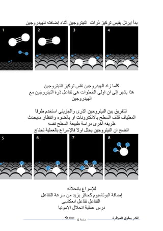 ‫فكر‬‫العباقرة‬ ‫بعقول‬
‫صفحة‬5
‫محمد‬‫طه‬
‫للهيدروجين‬ ‫إضافته‬ ‫أثناء‬ ‫النيتروجين‬ ‫ذرات‬ ‫تركيز‬ ‫يقيس‬ ‫إيرتل‬ ‫بدأ‬
‫الهيدروجي‬ ‫زاد‬ ‫كلما‬‫ن‬‫النيتروجين‬ ‫تركيز‬ ‫نقس‬
‫مع‬ ‫النيتروجين‬ ‫ذرة‬ ‫تفاعل‬ ‫هى‬ ‫الخطوات‬ ‫اولى‬ ‫ان‬ ‫إلى‬ ‫يشير‬ ‫هذا‬
‫الهيدروجين‬
‫طر‬ ‫استخدم‬ ‫والجزيئى‬ ‫الذرى‬ ‫النيتروجين‬ ‫بين‬ ‫للتفريق‬‫قا‬
‫مايحدث‬ ‫وانتظار‬ ‫بالضوء‬ ‫او‬ ‫بااللكترونات‬ ‫السطح‬ ‫قذف‬ ‫المطياف‬
‫نفسه‬ ‫السطح‬ ‫طبيعة‬ ‫دراسة‬ ‫أخرى‬ ‫طريقه‬
‫تحتاج‬ ‫بالعملية‬ ‫فاإلسراع‬ ‫اوال‬ ‫يحلل‬ ‫النيتروجين‬ ‫ان‬ ‫اتضح‬
‫بانحالله‬ ‫لإلسراع‬
‫التفاعل‬ ‫سرعة‬ ‫من‬ ‫يزيد‬ ‫كحافز‬ ‫البوتاسيوم‬ ‫إضافة‬
‫انعكاسى‬ ‫تفاعل‬ ‫التفاعل‬
‫االم‬ ‫انحالل‬ ‫عملية‬ ‫درس‬‫ونيا‬
 