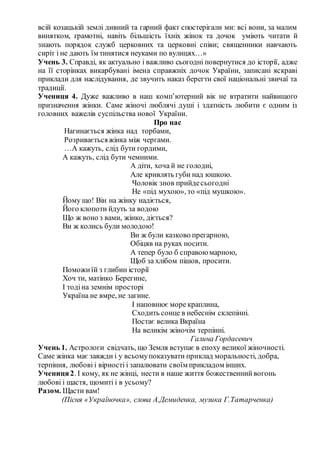 всій козацькій землі дивний та гарний факт спостерігали ми: всі вони, за малим
винятком, грамотні, навіть більшість їхніх жінок та дочок уміють читати й
знають порядок служб церковних та церковні співи; священники навчають
сиріт і не дають їм тинятися неуками по вулицях…»
Учень 3. Справді, як актуально і важливо сьогодні повернутися до історії, адже
на її сторінках викарбувані імена справжніх дочок України, записані яскраві
приклади для наслідування, де звучить наказ берегти свої національні звичаї та
традиції.
Учениця 4. Дуже важливо в наш комп’ютерний вік не втратити найвищого
призначення жінки. Саме жіночі люблячі душі і здатність любити є одним із
головних важелів суспільства нової України.
Про нас
Нагинається жінка над торбами,
Розриваєтьсяжінка між чергами.
…А кажуть, слід бути гордими,
А кажуть, слід бути чемними.
А діти, хоча й не голодні,
Але кривлять губи над юшкою.
Чоловік знов прийдесьогодні
Не «під мухою», то «під мушкою».
Йому що! Він на жінку надіється,
Його клопоти йдуть за водою
Що ж воно з вами, жінко, діється?
Ви ж колись були молодою!
Ви ж були казково прегарною,
Обіцяв на руках носити.
А тепер було б справоюмарною,
Щоб за хлібом пішов, просити.
Поможиїй з глибин історії
Хоч ти, матінко Берегине,
І тодіна земнім просторі
Україна не вмре, не загине.
І наповнює море краплина,
Сходить сонце в небеснім склепінні.
Постає велика Вкраїна
На великім жіночім терпінні.
Галина Гордасевич
Учень 1. Астрологи свідчать, що Земля вступає в епоху великої жіночності.
Саме жінка має завжди і у всьомупоказувати приклад моральності, добра,
терпіння, любові і вірності і запалювати своїм прикладом інших.
Учениця2. І кому, як не жінці, нести в наше життя божественнийвогонь
любові і щастя, щомиті і в усьому?
Разом. Щасти вам!
(Пісня «Україночка», слова А.Демиденка, музика Г.Татарченка)
 