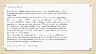 ∆αίδαλος και Ίκαρος
Στην Κρήτη, στου Μίνωα το παλάτι, είχε καταφύγει κάποτε ο ∆αίδαλος από την Αθήνα.
Ήταν περίφηµος τεχνίτης, εφευρέτης και µηχανικός. Λέγανε µάλιστα πως τον είχε διδάξει η
ίδια η Αθηνά.
Ο ∆αίδαλος έφτιαξε το περίτεχνο παλάτι του Μίνωα, που όµοιό του δεν υπήρχε στη γη. Ο
Μίνωας όµως δεν άφηνε το ∆αίδαλο να φύγει από την Κρήτη, γιατί φοβόταν µήπως έφτιαχνε
για κάποιον άλλο βασιλιά καλύτερο παλάτι. Ο ∆αίδαλος ήταν απελπισµένος. Κανένα κρητικό
καράβι δεν τον έπαιρνε κι εκείνος νοσταλγούσε την Αθήνα, την πατρίδα του. Καθώς όµως
ήταν πολυµήχανος, σκέφτηκε ότι ο µόνος τρόπος ήταν να φύγει σαν πουλί. Πήρε λοιπόν
πολλά φτερά πουλιών, τα κόλλησε µεταξύ τους µε κερί κι έφτιαξε τέσσερα µεγάλα φτερά.
Έδεσε τα δυο στους ώµους του και τ’ άλλα δυο στους ώµους του Ίκαρου, του γιου του, κι
έφυγαν πετώντας απ’ την Κρήτη.
Όµως ο Ίκαρος δεν άκουγε τις συµβουλές του πατέρα του κι ανέβαινε πολύ ψηλά στον
ουρανό, ώσπου ο ήλιος έλιωσε το κερί των φτερών του. Τα φτερά διαλύθηκαν κι ο Ίκαρος
σκοτώθηκε πέφτοντας στα βράχια ενός νησιού. Το νησί λέγεται και σήµερα Ικαρία και το
πέλαγος που απλώνεται µπροστά του Ικάριο πέλαγος.
Απολλόδωρος, Επιτοµή 1, 12-15 (διασκευή)
 