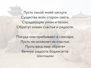 Пусть силой моей заслуги
Существа всех сторон света,
Страдающие умом и телом,
Обретут океан счастья и радости.
Покуда они пребывают в самсаре,
Пусть не иссякнет их счастье.
Пусть весь мир обретет
Вечную радость бодхисаттв.
Шантидева
 