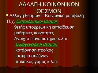 ΑΛΛΑΓΗ ΚΟΙΝΩΝΙΚΩΝΑΛΛΑΓΗ ΚΟΙΝΩΝΙΚΩΝ
ΘΕΣΜΩΝΘΕΣΜΩΝ
Αλλαγή θεσμών = Κοινωνική μεταβολήΑλλαγή θεσμών = Κοινωνική μεταβολή
Π.χ.Π.χ. Εκπαιδευτικοί θεσμοί:Εκπαιδευτικοί θεσμοί:
9ετής υποχρεωτική εκπαίδευση9ετής υποχρεωτική εκπαίδευση
μαθητικές κοινότητεςμαθητικές κοινότητες
Ανοιχτό Πανεπιστήμιο κ.λ.π.Ανοιχτό Πανεπιστήμιο κ.λ.π.
Οικογενειακοί θεσμοί:Οικογενειακοί θεσμοί:
κατάργηση προίκαςκατάργηση προίκας
ισοτιμία συζύγωνισοτιμία συζύγων
πολιτικός γάμος κ.λ.π.πολιτικός γάμος κ.λ.π.
 