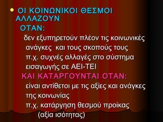  ΟΙΟΙ ΚΟΙΝΩΝΙΚΟΙ ΘΕΣΜΟΙΚΟΙΝΩΝΙΚΟΙ ΘΕΣΜΟΙ
ΑΛΛΑΖΟΥΝΑΛΛΑΖΟΥΝ
ΟΤΑΝ:ΟΤΑΝ:
δεν εξυπηρετούν πλέον τις κοινωνικέςδεν εξυπηρετούν πλέον τις κοινωνικές
ανάγκες και τους σκοπούς τουςανάγκες και τους σκοπούς τους
π.χ. συχνές αλλαγές στο σύστημαπ.χ. συχνές αλλαγές στο σύστημα
εισαγωγής σε ΑΕΙ-ΤΕΙεισαγωγής σε ΑΕΙ-ΤΕΙ
ΚΑΙ ΚΑΤΑΡΓΟΥΝΤΑΙ ΟΤΑΝ:ΚΑΙ ΚΑΤΑΡΓΟΥΝΤΑΙ ΟΤΑΝ:
είναι αντίθετοι με τις αξίες και ανάγκεςείναι αντίθετοι με τις αξίες και ανάγκες
της κοινωνίαςτης κοινωνίας
π.χ. κατάργηση θεσμού προίκαςπ.χ. κατάργηση θεσμού προίκας
(αξία ισότητας)(αξία ισότητας)
 