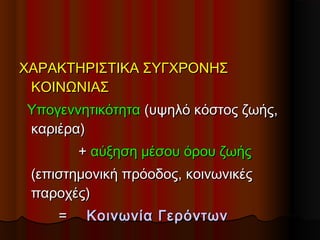 ΧΑΡΑΚΤΗΡΙΣΤΙΚΑ ΣΥΓΧΡΟΝΗΣΧΑΡΑΚΤΗΡΙΣΤΙΚΑ ΣΥΓΧΡΟΝΗΣ
ΚΟΙΝΩΝΙΑΣΚΟΙΝΩΝΙΑΣ
ΥπογεννητικότηταΥπογεννητικότητα (υψηλό κόστος ζωής,(υψηλό κόστος ζωής,
καριέρα)καριέρα)
++ αύξηση μέσου όρου ζωήςαύξηση μέσου όρου ζωής
(επιστημονική πρόοδος, κοινωνικές(επιστημονική πρόοδος, κοινωνικές
παοχές)παοχές)
== Κοινωνία ΓερόντωνΚοινωνία Γερόντων
 