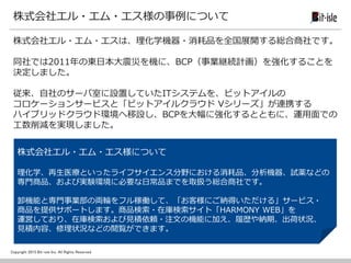 Copyright 2015 Bit-isle Inc. All Rights Reserved
株式会社エル・エム・エス様の事例について
株式会社エル・エム・エスは、理化学機器・消耗品を全国展開する総合商社です。
同社では2011年の東日本大震災を機に、BCP（事業継続計画）を強化することを
決定しました。
従来、自社のサーバ室に設置していたITシステムを、ビットアイルの
コロケーションサービスと「ビットアイルクラウド Vシリーズ」が連携する
ハイブリッドクラウド環境へ移設し、BCPを大幅に強化するとともに、運用面での
工数削減を実現しました。
株式会社エル・エム・エス様について
理化学、再生医療といったライフサイエンス分野における消耗品、分析機器、試薬などの
専門商品、および実験環境に必要な日常品までを取扱う総合商社です。
卸機能と専門事業部の両輪をフル稼働して、「お客様にご納得いただける」サービス・
商品を提供サポートします。商品検索・在庫検索サイト「HARMONY WEB」を
運営しており、在庫検索および見積依頼・注文の機能に加え、履歴や納期、出荷状況、
見積内容、修理状況などの閲覧ができます。
 