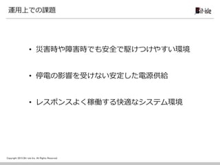 Copyright 2015 Bit-isle Inc. All Rights Reserved
運用上での課題
• 災害時や障害時でも安全で駆けつけやすい環境
• 停電の影響を受けない安定した電源供給
• レスポンスよく稼働する快適なシステム環境
 