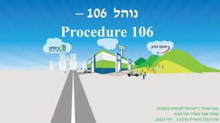 ‫נוהל‬106–
Procedure 106
‫הנוהל‬ ‫שם‬:‫בקנביס‬ ‫לשימוש‬ ‫רישיונות‬
‫הבריאות‬ ‫משרד‬ ‫אתר‬ ‫מתוך‬.
‫מרץ‬2013(‫עדכון‬ ‫תאריך‬3:‫יולי‬2015.)
 