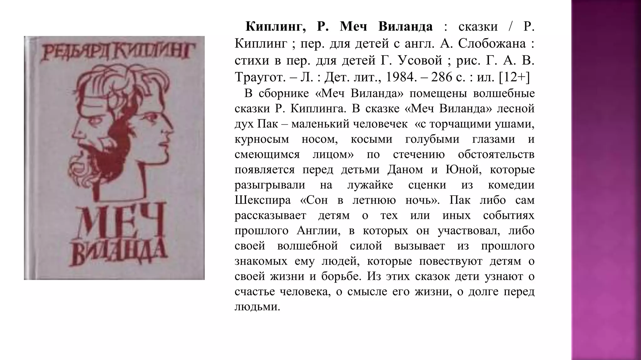 Киплинг, Р. Меч Виланда : сказки / Р.
Киплинг ; пер. для детей с англ. А. Слобожана :
стихи в пер. для детей Г. Усовой ; рис. Г. А. В.
Траугот. – Л. : Дет. лит., 1984. – 286 с. : ил. [12+]
В сборнике «Меч Виланда» помещены волшебные
сказки Р. Киплинга. В сказке «Меч Виланда» лесной
дух Пак – маленький человечек «с торчащими ушами,
курносым носом, косыми голубыми глазами и
смеющимся лицом» по стечению обстоятельств
появляется перед детьми Даном и Юной, которые
разыгрывали на лужайке сценки из комедии
Шекспира «Сон в летнюю ночь». Пак либо сам
рассказывает детям о тех или иных событиях
прошлого Англии, в которых он участвовал, либо
своей волшебной силой вызывает из прошлого
знакомых ему людей, которые повествуют детям о
своей жизни и борьбе. Из этих сказок дети узнают о
счастье человека, о смысле его жизни, о долге перед
людьми.
 