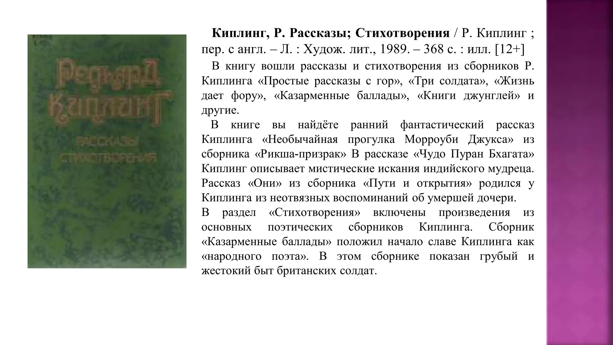 Киплинг, Р. Рассказы; Стихотворения / Р. Киплинг ;
пер. с англ. – Л. : Худож. лит., 1989. – 368 с. : илл. [12+]
В книгу вошли рассказы и стихотворения из сборников Р.
Киплинга «Простые рассказы с гор», «Три солдата», «Жизнь
дает фору», «Казарменные баллады», «Книги джунглей» и
другие.
В книге вы найдёте ранний фантастический рассказ
Киплинга «Необычайная прогулка Морроуби Джукса» из
сборника «Рикша-призрак» В рассказе «Чудо Пуран Бхагата»
Киплинг описывает мистические искания индийского мудреца.
Рассказ «Они» из сборника «Пути и открытия» родился у
Киплинга из неотвязных воспоминаний об умершей дочери.
В раздел «Стихотворения» включены произведения из
основных поэтических сборников Киплинга. Сборник
«Казарменные баллады» положил начало славе Киплинга как
«народного поэта». В этом сборнике показан грубый и
жестокий быт британских солдат.
 