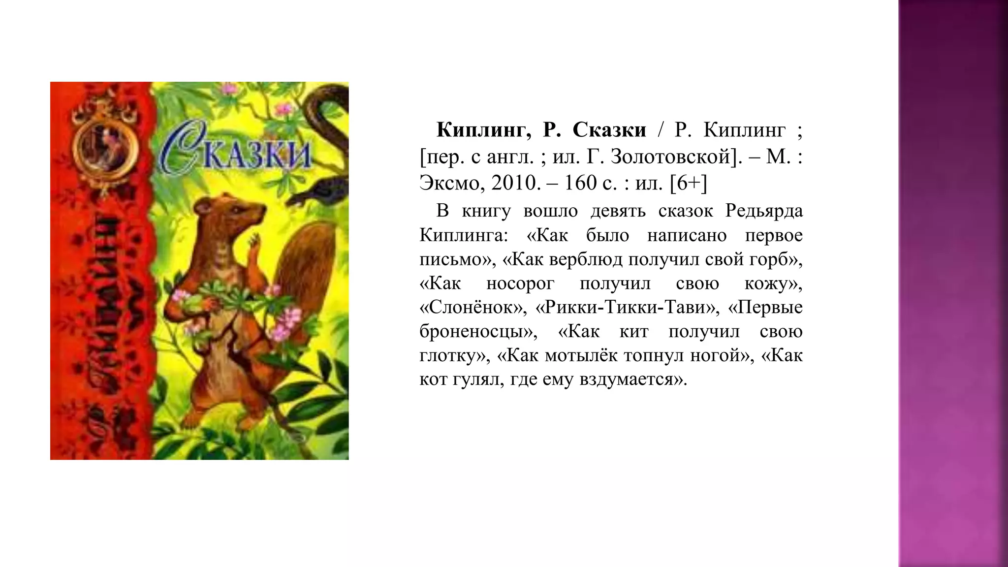 Киплинг, Р. Сказки / Р. Киплинг ;
[пер. с англ. ; ил. Г. Золотовской]. – М. :
Эксмо, 2010. – 160 с. : ил. [6+]
В книгу вошло девять сказок Редьярда
Киплинга: «Как было написано первое
письмо», «Как верблюд получил свой горб»,
«Как носорог получил свою кожу»,
«Слонёнок», «Рикки-Тикки-Тави», «Первые
броненосцы», «Как кит получил свою
глотку», «Как мотылёк топнул ногой», «Как
кот гулял, где ему вздумается».
 