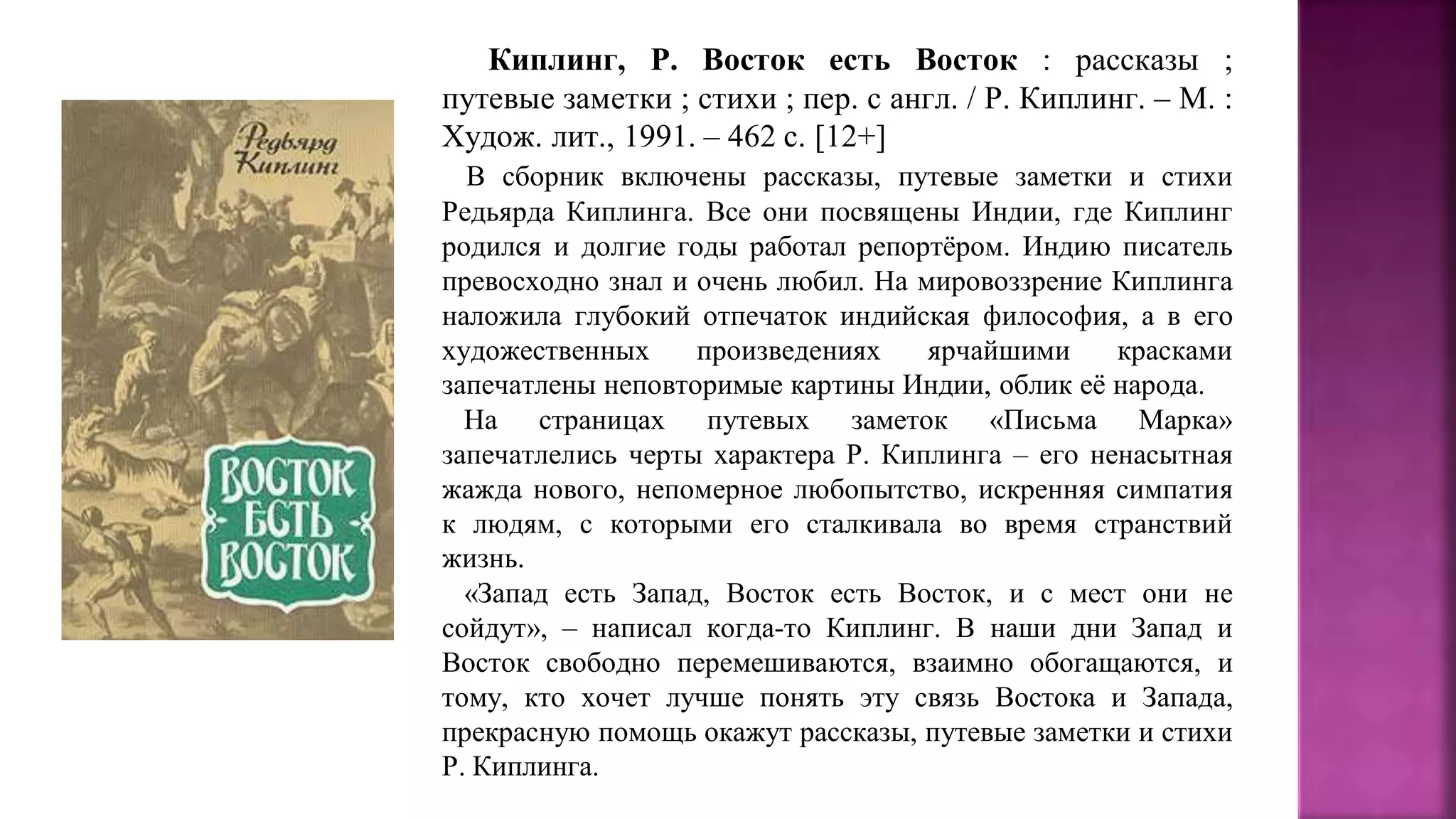 Киплинг, Р. Восток есть Восток : рассказы ;
путевые заметки ; стихи ; пер. с англ. / Р. Киплинг. – М. :
Худож. лит., 1991. – 462 с. [12+]
В сборник включены рассказы, путевые заметки и стихи
Редьярда Киплинга. Все они посвящены Индии, где Киплинг
родился и долгие годы работал репортёром. Индию писатель
превосходно знал и очень любил. На мировоззрение Киплинга
наложила глубокий отпечаток индийская философия, а в его
художественных произведениях ярчайшими красками
запечатлены неповторимые картины Индии, облик её народа.
На страницах путевых заметок «Письма Марка»
запечатлелись черты характера Р. Киплинга – его ненасытная
жажда нового, непомерное любопытство, искренняя симпатия
к людям, с которыми его сталкивала во время странствий
жизнь.
«Запад есть Запад, Восток есть Восток, и с мест они не
сойдут», – написал когда-то Киплинг. В наши дни Запад и
Восток свободно перемешиваются, взаимно обогащаются, и
тому, кто хочет лучше понять эту связь Востока и Запада,
прекрасную помощь окажут рассказы, путевые заметки и стихи
Р. Киплинга.
 