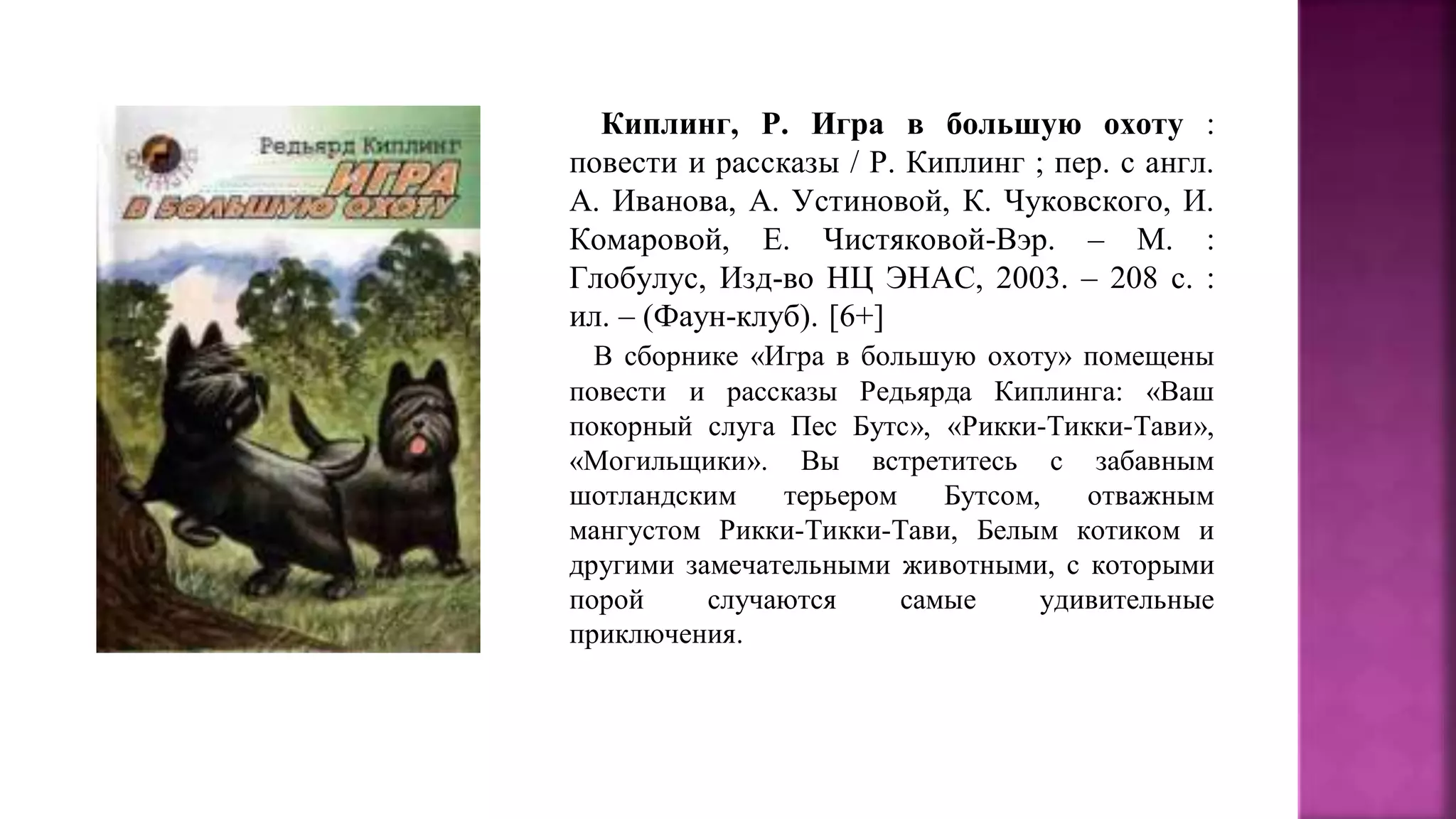 Киплинг, Р. Игра в большую охоту :
повести и рассказы / Р. Киплинг ; пер. с англ.
А. Иванова, А. Устиновой, К. Чуковского, И.
Комаровой, Е. Чистяковой-Вэр. – М. :
Глобулус, Изд-во НЦ ЭНАС, 2003. – 208 с. :
ил. – (Фаун-клуб). [6+]
В сборнике «Игра в большую охоту» помещены
повести и рассказы Редьярда Киплинга: «Ваш
покорный слуга Пес Бутс», «Рикки-Тикки-Тави»,
«Могильщики». Вы встретитесь с забавным
шотландским терьером Бутсом, отважным
мангустом Рикки-Тикки-Тави, Белым котиком и
другими замечательными животными, с которыми
порой случаются самые удивительные
приключения.
 